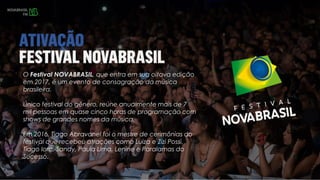 O Festival NOVABRASIL, que entra em sua oitava edição
em 2017, é um evento de consagração da música
brasileira.
Único festival do gênero, reúne anualmente mais de 7
mil pessoas em quase cinco horas de programação com
shows de grandes nomes da música.
Em 2016, Tiago Abravanel foi o mestre de cerimônias do
festival que recebeu atrações como Luiza e Zizi Possi,
Tiago Iorc, Sandy, Paula Lima, Lenine e Paralamas do
Sucesso.
 