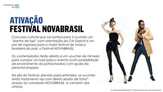 Concurso cultural que vai sortear para 5 ouvintes um
“banho de loja” com orientação da Cris Galotti e um
par de ingressos para o maior festival de música
brasileira do país, o Festival NOVABRASIL.
Os contemplados terão direito a um voucher de mil reais
para compor um look para o evento (com possibilidade
de envolvimento do patrocinador) com ajuda da
personal shopper.
No dia do Festival, previsto para setembro, os ouvintes
terão tratamento vip com direito sessão de fotos*,
acesso ao camarote NOVABRASIL e camarim dos
artistas.
(*) Aproximadamente 10 fotos exclusivas n dia do evento
 