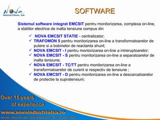 Sistemul software integrat   EMCSIT  pentru monitorizarea, complexa on-line, a statiilor electrice de inalta tensiune compus din NOVA EMCSIT STATIE  - centralizator; TRAFOMON 5  pentru monitorizarea on-line a transformatoarelor de putere si a bobinelor de reactanta shunt; NOVA EMCSIT - I  pentru montorizarea on-line a intreruptoarelor;  NOVA EMCSIT - S  pentru monitorizarea on-line a separatoarelor de inalta tensiune; NOVA EMCSIT - TC/TT  pentru monitorizarea on-line a transformatoarelor de curent si respectiv de tensiune ; NOVA EMCSIT - D  pentru monitorizarea on-line a descarcatoarelor de protectie la supratensiuni; SOFTWARE 