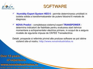 Humidity Expert System   HES 6  - permite determinarea umiditatii in  izolatia solida a transformatoarelor de putere folosind 6 metode de diagnoza; NOVA Predict  - completeaza sistemul expert  TRANSPOWER  -  determina indicatorii de fiabilitate pentru evaluarea starii tehnice momentane a echipamentelor electrice primare, in scopul de a asigura nivelele de siguranta impuse de CNTEE Transelectrica  Detalii, prospecte si referinte privind alte produse software se pot obtine vizitand site-ul nostru:  http://www.novaindustrialsa.ro SOFTWARE 