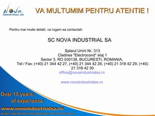 VA MULTUMIM PENTRU ATENTIE ! Pentru mai multe detalii, va rugam sa contactati: SC NOVA INDUSTRIAL SA   Splaiul Unirii Nr. 313 Cladirea "Electrocond" etaj 1 Sector 3, RO 030138, BUCURESTI, ROMANIA,  Tel / Fax: (+40) 21 344 42 27, (+40) 21 344 42 28, (+40) 21 318 42 29, (+40) 21 318 42 30 [email_address]   www.novaindustrialsa.ro   