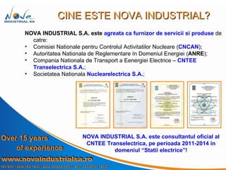 NOVA INDUSTRIAL S.A.   este  agreata ca   furnizor de servicii si produse   de catre:  Comisiei Nationale pentru Controlul Activitatilor Nucleare ( CNCAN ) ; Autoritatea Nationala de Reglementare In Domeniul Energiei ( ANRE ); Compania Nationala de Transport a Eenergiei Electrice –  CNTEE   Transelectrica S.A . ; Societatea Nationala  Nuclearelectrica S.A. ; CINE ESTE NOVA INDUSTRIAL? NOVA INDUSTRIAL S.A.   este consultantul oficial al CNTEE Transelectrica, pe perioada 2011-2014 in domeniul “Statii electrice”! 