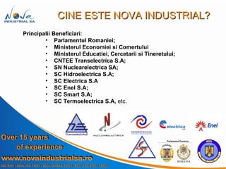 Principalii Beneficiari : Parlamentul Romaniei; Ministerul Economiei si Comertului Ministerul Educatiei, Cercetarii si Tineretului; CNTEE Transelectrica S.A; SN Nuclearelectrica SA; SC Hidroelectrica S.A; SC Electrica S.A SC Enel S.A; SC Smart S.A; SC Termoelectrica S.A,  etc. CINE ESTE NOVA INDUSTRIAL? 