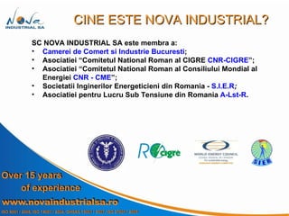SC NOVA INDUSTRIAL SA este membra a: Camerei de Comert si Industrie Bucuresti ; Asociatiei “ Comitetul National Roman al CIGRE  CNR-CIGRE ”; Asociatiei “Comitetul National Roman al Consiliului Mondial al Energiei  CNR - CME ”; Societatii Inginerilor Energeticieni din Romania -  S.I.E.R ; Asociatiei pentru Lucru Sub Tensiune din Romania   A-Lst-R . CINE ESTE NOVA INDUSTRIAL? 
