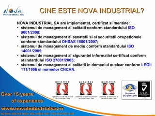 NOVA INDUSTRIAL SA are implementat, certificat si mentine: sistemul de management al calitatii conform standardului  ISO 9001/2008 ; sistemul de management al  sanatatii si al securitatii ocupationale  conform standardului  OHSAS 18001/2007 ; sistemul de management de mediu conform standardului  ISO 14001/2005 ; sistemul de management al sigurantei informatiei certificat conform standardului  ISO 27001/2005 ; sistemul de management al calitatii in domeniul nuclear conform  LEGII 111/1996 si normelor CNCAN . CINE ESTE NOVA INDUSTRIAL? 