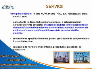 Principalele domenii  in care   NOVA INDUSTRIAL S.A.   realizeaza si ofera servicii sunt: consultanta in domeniul statiilor electrice si a echipamentelor electrice aferente acestora:  analizarea solutiilor tehnice pentru toate domeniile/ activitatile/subiectele care formeaza obiectul lucrarilor de exploatare/ mentenanta/investitii executate in cadrul statiilor electrice; realizarea de specificatii tehnice pentru procurarea de echipamente si instalatii electrice,  realizarea de norme tehnice interne, proceduri si prescriptii de exploatare; SERVICII 