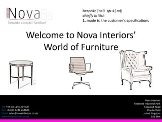 ə
                                   bespoke [bɪˈsp ʊk] adj
                                   chiefly british
                                   1. made to the customer's specifications



                     Welcome to Nova Interiors’
                        World of Furniture




                                                                          Nova Interiors
                                                                  Foxwood Industrial Park
Tel: +44 (0) 1246 264600                                                 Foxwood Road
Fax: +44 (0) 1246 264609                                                    Chesterfield
Email: sales@novainteriors.co.uk                                        United Kingdom
www.novainteriors.co.uk                                                         S41 9RN
 