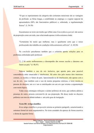 SILVA, Giseli N. da. A argumentação...
Revista Anagrama – Revista Interdisciplinar da Graduação
Ano 2 - Edição 1 – Setembro/Novembro de 2008
Avenida Professor Lúcio Martins Rodrigues, 443, Cidade Universitária, São Paulo, CEP: 05508-900
anagrama@usp.br
11
“O que os representantes da categoria não costumam mencionar são as vantagens
da profissão: as férias longas, a estabilidade no emprego e o regime especial de
aposentadoria (80% são funcionários públicos) e, sobretudo, a regulamentação
frouxa”. (l. 36-38)
Encontramos no texto um trecho que reflete uma Concordância parcial, não acerca
da proposição como um todo, mas relacionada apenas à infra-estrutura citada:
“Certamente há muito que melhorar, mas é igualmente certo que o nosso
professorado não trabalha em condições infra-estruturais sofríveis”. (l. 49,50)
Na conclusão percebemos também que o colunista aponta soluções para os
problemas enfrentados pelo professor:
“[...] Só assim melhoraremos o desempenho das nossas escolas e daremos um
futuro ao país.” (l. 96,97)
Nota-se também o uso do nós inclusivo, que aponta para uma possível
concordância entre enunciador e interlocutor. Há entre eles pelo menos dois interesses
comuns, as escolas e o futuro do país. Aproximando-se do interlocutor, não apenas com o
uso do nós, mas também com o uso de muitas perguntas retóricas, o texto mostra as
pessoas do discurso, um eu e um tu entrelaçados em um nós que orienta a argumentação
com muita lógica.
Todas essas estratégias reforçam o caráter polêmico do texto, que embora admita a
presença do outro, procura convencê-lo de sua proposição. Há desse modo no discurso
polêmico um tom de debate/embate e um certo grau de instigação.
Texto III: Artigo científico
Já no artigo científico a proposição retorna ao primeiro parágrafo, caracterizando a
estrutura formal do texto argumentativo. No texto estudado ela aparece de forma assertiva
e direta da seguinte forma:
 