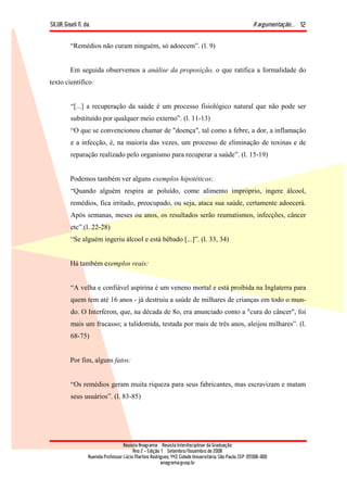 SILVA, Giseli N. da. A argumentação...
Revista Anagrama – Revista Interdisciplinar da Graduação
Ano 2 - Edição 1 – Setembro/Novembro de 2008
Avenida Professor Lúcio Martins Rodrigues, 443, Cidade Universitária, São Paulo, CEP: 05508-900
anagrama@usp.br
12
“Remédios não curam ninguém, só adoecem”. (l. 9)
Em seguida observemos a análise da proposição, o que ratifica a formalidade do
texto científico:
“[...] a recuperação da saúde é um processo fisiológico natural que não pode ser
substituído por qualquer meio externo”. (l. 11-13)
“O que se convencionou chamar de "doença", tal como a febre, a dor, a inflamação
e a infecção, é, na maioria das vezes, um processo de eliminação de toxinas e de
reparação realizado pelo organismo para recuperar a saúde”. (l. 15-19)
Podemos também ver alguns exemplos hipotéticos:
“Quando alguém respira ar poluído, come alimento impróprio, ingere álcool,
remédios, fica irritado, preocupado, ou seja, ataca sua saúde, certamente adoecerá.
Após semanas, meses ou anos, os resultados serão reumatismos, infecções, câncer
etc”.(l. 22-28)
“Se alguém ingeriu álcool e está bêbado [...]”. (l. 33, 34)
Há também exemplos reais:
“A velha e confiável aspirina é um veneno mortal e está proibida na Inglaterra para
quem tem até 16 anos - já destruiu a saúde de milhares de crianças em todo o mun-
do. O Interferon, que, na década de 8o, era anunciado como a "cura do câncer", foi
mais um fracasso; a talidomida, testada por mais de três anos, aleijou milhares”. (l.
68-75)
Por fim, alguns fatos:
“Os remédios geram muita riqueza para seus fabricantes, mas escravizam e matam
seus usuários”. (l. 83-85)
 