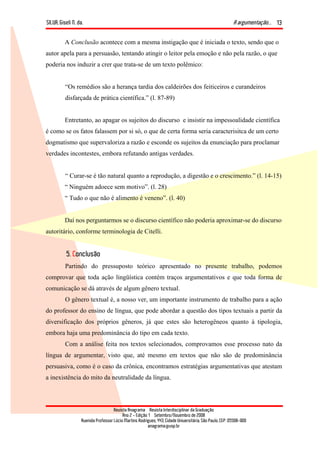 SILVA, Giseli N. da. A argumentação...
Revista Anagrama – Revista Interdisciplinar da Graduação
Ano 2 - Edição 1 – Setembro/Novembro de 2008
Avenida Professor Lúcio Martins Rodrigues, 443, Cidade Universitária, São Paulo, CEP: 05508-900
anagrama@usp.br
13
A Conclusão acontece com a mesma instigação que é iniciada o texto, sendo que o
autor apela para a persuasão, tentando atingir o leitor pela emoção e não pela razão, o que
poderia nos induzir a crer que trata-se de um texto polêmico:
“Os remédios são a herança tardia dos caldeirões dos feiticeiros e curandeiros
disfarçada de prática científica.” (l. 87-89)
Entretanto, ao apagar os sujeitos do discurso e insistir na impessoalidade científica
é como se os fatos falassem por si só, o que de certa forma seria caracterisitca de um certo
dogmatismo que supervaloriza a razão e esconde os sujeitos da enunciação para proclamar
verdades incontestes, embora refutando antigas verdades.
“ Curar-se é tão natural quanto a reprodução, a digestão e o crescimento.” (l. 14-15)
“ Ninguém adoece sem motivo”. (l. 28)
“ Tudo o que não é alimento é veneno”. (l. 40)
Daí nos perguntarmos se o discurso científico não poderia aproximar-se do discurso
autoritário, conforme terminologia de Citelli.
5. Conclusão
Partindo do pressuposto teórico apresentado no presente trabalho, podemos
comprovar que toda ação lingüística contém traços argumentativos e que toda forma de
comunicação se dá através de algum gênero textual.
O gênero textual é, a nosso ver, um importante instrumento de trabalho para a ação
do professor do ensino de língua, que pode abordar a questão dos tipos textuais a partir da
diversificação dos próprios gêneros, já que estes são heterogêneos quanto à tipologia,
embora haja uma predominância do tipo em cada texto.
Com a análise feita nos textos selecionados, comprovamos esse processo nato da
língua de argumentar, visto que, até mesmo em textos que não são de predominância
persuasiva, como é o caso da crônica, encontramos estratégias argumentativas que atestam
a inexistência do mito da neutralidade da língua.
 