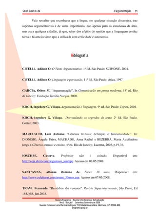 SILVA, Giseli N. da. A argumentação...
Revista Anagrama – Revista Interdisciplinar da Graduação
Ano 2 - Edição 1 – Setembro/Novembro de 2008
Avenida Professor Lúcio Martins Rodrigues, 443, Cidade Universitária, São Paulo, CEP: 05508-900
anagrama@usp.br
14
Vale ressaltar que reconhecer que a língua, em qualquer situação discursiva, traz
aspectos argumentativos é de suma importância, não apenas para os estudiosos da área,
mas para qualquer cidadão, já que, saber dos efeitos de sentido que a linguagem produz
torna o falante/ouvinte apto a utilizá-la com criticidade e autonomia.
Bibliografia
CITELLI, Adilson O. O Texto Argumentativo. 1ª Ed. São Paulo: SCIPIONE, 2004.
CITELLI, Adilson O. Linguagem e persuasão. 11ª Ed. São Paulo: Ática, 1997.
GARCIA, Othon M. “Argumentação”. In Comunicação em prosa moderna. 18ª ed. Rio
de Janeiro: Fundação Getúlio Vargas. 2000.
KOCH, Ingedore G. Villaça. Argumentação e linguagem. 9ª ed. São Paulo: Cortez, 2004.
KOCH, Ingedore G. Villaça. Desvendando os segredos do texto. 2ª Ed. São Paulo.
Cortez; 2003.
MARCUSCHI, Luiz Antônio. “Gêneros textuais: definição e funcionalidade”. In:
DIONÍSIO, Ângela Paiva, MACHADO, Anna Rachel e BEZERRA, Maria Auxiliadora
(orgs.). Gêneros textuais e ensino. 4ª ed. Rio de Janeiro: Lucerna, 2005, p.19-36.
IOSCHPE, Gustavo. Professor não é coitado. Disponível em:
http://veja.abril.com.br/gustavo_ioschpe. Acesso em 07/05/2008.
SANT’ANNA, Affonso Romano de. Fazer 30 anos. Disponível em:
http://www.releituras.com/arsant_30anos.asp. Acesso em 07/05/2008.
TRAVI, Fernando. “Remédios são venenos”. Revista Superinteressante, São Paulo, Ed
184, p86, jun.2003.
 