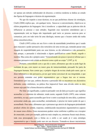 SILVA, Giseli N. da. A argumentação...
Revista Anagrama – Revista Interdisciplinar da Graduação
Ano 2 - Edição 1 – Setembro/Novembro de 2008
Avenida Professor Lúcio Martins Rodrigues, 443, Cidade Universitária, São Paulo, CEP: 05508-900
anagrama@usp.br
2
ser apenas um método embelezador do discurso, a retórica moderna se dedica ao estudo
das figuras de linguagem e técnicas de argumentação.
No que diz respeito a essas técnicas, ou ao que preferimos chamar de estratégias,
Citelli (2004) explica que, em qualquer texto, busca-se o convencimento, objetiva-se os
efeitos pragmáticos da linguagem. Isto é ressalta-se a capacidade que as palavras têm de
influenciar as pessoas e suas atitudes. Seguindo esse raciocínio entendemos que a
argumentação está na língua não importando qual meio as pessoas usem-na para se
comunicar, pois em todo texto há uma ideologia, mesmo que o locutor ainda não tenha
plena consciência disso.
Citelli (1997) critica em seu livro o mito da neutralidade jornalística que é usado
para mascarar o poder persuasivo dos noticiários de uma revista que, tentando passar uma
imagem de respeitabilidade junto aos seus leitores, se diz informativa e não persuasiva.
Isso porque, a persuasão é relacionada a alguns qualificativos como fraude, engodo e
mentira. Mas como diz o próprio autor: “Generalizando um pouco é possível afirmar que o
elemento persuasivo está colado ao discurso como a pele ao corpo.” (1997, p. 6)
Portanto, concordando com o que diz o autor, afirmamos que não se pode fugir da
realidade de que, com menor ou maior grau de intencionalidade, persuadir faz parte da
linguagem humana. Sem contar que, o próprio slogan da revista citada pelo autor, que se
disse informativa e não persuasiva, já nos quer tentar convencer de sua integridade, o que
nos permite constatar esse poder argumentativo que a língua traz em si mesma.
Entendemos por isso que, embora discurso e persuasão não se encontrem nos dicionários
definidos como sinônimos, na prática fica impossível fazer uma divisão entre os dois
termos seja qual for a forma discursiva utilizada.
Por falar em significados, a palavra persuadir vem do latin persuadere que significa
aconselhar e é sinônimo de submeter, tendo assim, segundo Citelli (1997), uma vertente
autoritária, ou seja, quem aconselha quer levar o outro a aceitação de uma idéia, e podemos
acrescentar ainda que, para aconselhar, normalmente, é preciso ter maior poder do que o
aconselhado. Para tanto, afirmamos que o persuasor age através da linguagem pretendendo
produzir efeitos de sentido, respostas, estabelecendo mecanismos argumentativos capazes
de causar esses efeitos. Esses mecanismos podem variar conforme o público ou o receptor
do enunciado, como por exemplo, palavras mais simples ou, estruturas frasais mais diretas,
toda essa preocupação com a forma ou o estilo a ser usado já é uma estratégia
argumentativa que o locutor pode usar em seu discurso. Tratando-se desses mecanismos,
 