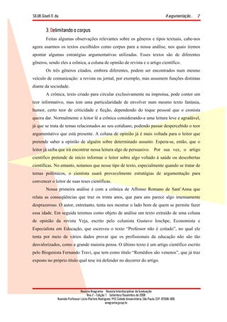 SILVA, Giseli N. da. A argumentação...
Revista Anagrama – Revista Interdisciplinar da Graduação
Ano 2 - Edição 1 – Setembro/Novembro de 2008
Avenida Professor Lúcio Martins Rodrigues, 443, Cidade Universitária, São Paulo, CEP: 05508-900
anagrama@usp.br
7
3. Delimitando o corpus
Feitas algumas observações relevantes sobre os gêneros e tipos textuais, cabe-nos
agora usarmos os textos escolhidos como corpus para a nossa análise, nos quais iremos
apontar algumas estratégias argumentativas utilizadas. Esses textos são de diferentes
gêneros, sendo eles a crônica, a coluna de opinião de revista e o artigo científico.
Os três gêneros citados, embora diferentes, podem ser encontrados num mesmo
veículo de comunicação: a revista ou jornal, por exemplo, mas assumem funções distintas
diante da sociedade.
A crônica, texto criado para circular exclusivamente na imprensa, pode conter um
teor informativo, mas tem uma particularidade de envolver num mesmo texto fantasia,
humor, certo teor de criticidade e ficção, dependendo do toque pessoal que o cronista
queira dar. Normalmente o leitor lê a crônica considerando-a uma leitura leve e agradável,
já que se trata de temas relacionados ao seu cotidiano, podendo passar despercebido o teor
argumentativo que está presente. A coluna de opinião já é mais voltada para o leitor que
pretende saber a opinião de alguém sobre determinado assunto. Espera-se, então, que o
leitor já saiba que irá encontrar nessa leitura algo de persuasivo. Por sua vez, o artigo
científico pretende de início informar o leitor sobre algo voltado à saúde ou descobertas
científicas. No entanto, notamos que nesse tipo de texto, especialmente quando se tratar de
temas polêmicos, o cientista usará provavelmente estratégias de argumentação para
convencer o leitor de suas teses científicas.
Nossa primeira análise é com a crônica de Affonso Romano de Sant’Anna que
relata as conseqüências que traz os trinta anos, que para uns parece algo imensamente
desprazeroso. O autor, entretanto, tenta nos mostrar o lado bom de quem se permite fazer
essa idade. Em seguida teremos como objeto de análise um texto extraído de uma coluna
de opinião da revista Veja, escrito pelo colunista Gustavo Ioschpe, Economista e
Especialista em Educação, que escreveu o texto “Professor não é coitado”, no qual ele
tenta por meio de vários dados provar que os profissionais da educação não são tão
desvalorizados, como a grande maioria pensa. O último texto é um artigo científico escrito
pelo Biogenista Fernando Travi, que tem como título “Remédios são venenos”, que já traz
exposto no próprio título qual tese irá defender no decorrer do artigo.
 
