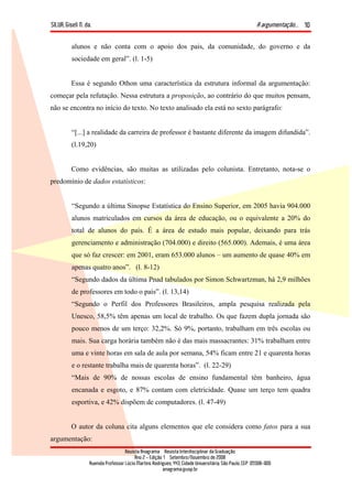 SILVA, Giseli N. da. A argumentação...
Revista Anagrama – Revista Interdisciplinar da Graduação
Ano 2 - Edição 1 – Setembro/Novembro de 2008
Avenida Professor Lúcio Martins Rodrigues, 443, Cidade Universitária, São Paulo, CEP: 05508-900
anagrama@usp.br
10
alunos e não conta com o apoio dos pais, da comunidade, do governo e da
sociedade em geral”. (l. 1-5)
Essa é segundo Othon uma característica da estrutura informal da argumentação:
começar pela refutação. Nessa estrutura a proposição, ao contrário do que muitos pensam,
não se encontra no início do texto. No texto analisado ela está no sexto parágrafo:
“[...] a realidade da carreira de professor é bastante diferente da imagem difundida”.
(l.19,20)
Como evidências, são muitas as utilizadas pelo colunista. Entretanto, nota-se o
predomínio de dados estatísticos:
“Segundo a última Sinopse Estatística do Ensino Superior, em 2005 havia 904.000
alunos matriculados em cursos da área de educação, ou o equivalente a 20% do
total de alunos do país. É a área de estudo mais popular, deixando para trás
gerenciamento e administração (704.000) e direito (565.000). Ademais, é uma área
que só faz crescer: em 2001, eram 653.000 alunos – um aumento de quase 40% em
apenas quatro anos”. (l. 8-12)
“Segundo dados da última Pnad tabulados por Simon Schwartzman, há 2,9 milhões
de professores em todo o país”. (l. 13,14)
“Segundo o Perfil dos Professores Brasileiros, ampla pesquisa realizada pela
Unesco, 58,5% têm apenas um local de trabalho. Os que fazem dupla jornada são
pouco menos de um terço: 32,2%. Só 9%, portanto, trabalham em três escolas ou
mais. Sua carga horária também não é das mais massacrantes: 31% trabalham entre
uma e vinte horas em sala de aula por semana, 54% ficam entre 21 e quarenta horas
e o restante trabalha mais de quarenta horas”. (l. 22-29)
“Mais de 90% de nossas escolas de ensino fundamental têm banheiro, água
encanada e esgoto, e 87% contam com eletricidade. Quase um terço tem quadra
esportiva, e 42% dispõem de computadores. (l. 47-49)
O autor da coluna cita alguns elementos que ele considera como fatos para a sua
argumentação:
 