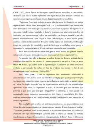 SILVA, Giseli N. da. A argumentação...
Revista Anagrama – Revista Interdisciplinar da Graduação
Ano 2 - Edição 1 – Setembro/Novembro de 2008
Avenida Professor Lúcio Martins Rodrigues, 443, Cidade Universitária, São Paulo, CEP: 05508-900
anagrama@usp.br
3
Citelli (1997) cita as figuras de linguagem, especificamente a metáfora e a metonímia,
afirmando que elas se fazem importantes em alguns textos para prender a atenção do
receptor, pois rompem a significação própria da palavra criando novos efeitos.
Poderemos fazer aqui a distinção entre três discursos, dividindo-os em modos
organizacionais. Dessa forma, temos por Citelli (1997) o discurso lúdico que toma forma
mais democrática com menor grau de persuasão, quase sem a presença de imperativos e
sem uma verdade única e acabada; o discurso polêmico, que atrai uma atmosfera de
instigação com argumentos que podem ser contestados; e o discurso autoritário que não
permite questionamentos. Para chegar a essas caracterizações, o autor analisa quatro
quesitos, a saber: distância (atitude do sujeito falante face ao seu enunciado); modalização
(modo de construção do enunciado); tensão (relação que se estabelece entre locutor e
interlocutor) e transparência (grau de opacidade e ou transparência do enunciado).
Essas modalidades servirão mais tarde para a nossa análise dos gêneros textuais
selecionados, nos quais iremos apontar essas e outras características argumentativas.
No entanto, para não só fazermos a análise do tipo de discurso utilizado faz-se
necessário falar também da estrutura do texto argumentativo na qual se destaca o autor
Othon M. Garcia, que define assim a argumentação: “Convencer ou tentar convencer
mediante a apresentação de razões em face da evidência das provas e à luz de um
raciocínio coerente e consistente. (2000, p.380).”
Para Othon (2000), o ato de argumentar está intimamente relacionado à
consistência dos fatos. Sendo assim ele estabelece condições para que haja argumentação
nos textos orais ou escritos, tendo a mesma que se basear na lógica e não no que ele chama
de “juízos de simples inspeção” que são os preconceitos, superstições ou generalizações
apressadas. Além disso, o xingamento, a ironia, o sarcasmo, por mais brilhante que
pareçam e por mais que consigam desequilibrar o oponente, já mais devem ser
considerados como elementos argumentativos, pois fogem à consistência dos fatos,
tendendo simplesmente a um comportamento falacioso, comprovando nada menos que a
falta de argumentos.
Tais condições para se obter um texto argumentativo nos são apresentadas de uma
forma tão criteriosa por Garcia, que parece estarmos tratando de uma linguagem judicial.
Vemos isso quando ele explicita que para que os argumentos sejam claros, necessitam de
evidência, uma vez considerada por Descartes como o critério da verdade, ou “certeza
manifesta que se chega pelo raciocínio ou pela apresentação de fatos”. Essas evidências se
 