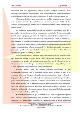 SILVA, Giseli N. da. A argumentação...
Revista Anagrama – Revista Interdisciplinar da Graduação
Ano 2 - Edição 1 – Setembro/Novembro de 2008
Avenida Professor Lúcio Martins Rodrigues, 443, Cidade Universitária, São Paulo, CEP: 05508-900
anagrama@usp.br
4
manifestam num texto argumentativo através de fatos, exemplos, ilustrações, dados
estatísticos e testemunhos, os quais para o autor são de fundamental importância para dar
credibilidade a um discurso que se diz argumentativo, elevando a consistência do texto.
Além das evidências o texto argumentativo é também composto de uma estrutura
que o identifica como tal. Essa estrutura nos é colocada por Garcia (2000) sob dois
aspectos: o da argumentação informal e o da argumentação formal, ambas compostas por
quatro estágios.
Os estágios da argumentação informal que compõem a estrutura do texto são: a
proposição, a concordância parcial, a contestação, e a conclusão. Já na argumentação
formal, temos: a proposição, a análise da proposição, a formulação dos argumentos e a
conclusão. Assim, entendemos que o que difere a argumentação formal da informal são,
principalmente, os estágios da concordância parcial e análise da proposição. Enquanto esta
aparece num texto de argumentação formal conceituando elementos da proposição, aquela
aparece na argumentação informal apresentando “os dois lados da moeda” em relação à
proposição, opondo-se à argumentação formal na qual a tese deve ser bem definida e
inconfundível quanto ao que nega ou afirma.
Vimos então a estrutura básica de um texto argumentativo, mas convém lembrar
que argumentar implica, segundo Garcia (2000), divergência, portanto não se pode
argumentar sobre verdades universais, como por exemplo o fato de o homem ser um ser
vivo; e ainda convém ressaltar que o assunto a ser abordado deve ser específico, pois para
o autor, argumentar sobre generalidades seria quase impossível.
Podemos perceber então que existem condições favorecedoras de uma
argumentação realmente clara e consistente, porém sempre refutável já que só se
argumenta sobre temas divergentes. Contudo, salientamos que estamos sempre colocando a
linguagem à disposição dos nossos ideais, da nossa cultura, do que achamos que é verdade,
já que somos seres dotados de vontades e formamos a todo instante juízo de valor sobre as
coisas. Como podemos ver: “É por esta razão que se pode afirmar que o ato de argumentar,
isto é, de orientar o discurso no sentido de determinadas conclusões, constitui o ato
lingüístico fundamental, pois a todo e qualquer discurso subjaz uma ideologia, na acepção
mais ampla do termo”. (Koch, 2004: 17).
Koch (2004) ainda ressalta que, se admitimos essa teoria, nos permitimos pensar
que a distinção feita tradicionalmente entre argumentação e dissertação, tendo esta a
função de expor idéias alheias imparcialmente, desaparece já que a própria seleção das
 