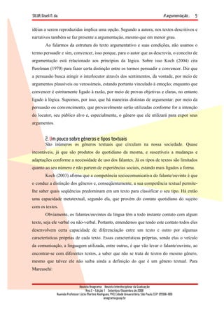 SILVA, Giseli N. da. A argumentação...
Revista Anagrama – Revista Interdisciplinar da Graduação
Ano 2 - Edição 1 – Setembro/Novembro de 2008
Avenida Professor Lúcio Martins Rodrigues, 443, Cidade Universitária, São Paulo, CEP: 05508-900
anagrama@usp.br
5
idéias a serem reproduzidas implica uma opção. Segundo a autora, nos textos descritivos e
narrativos também se faz presente a argumentação, mesmo que em menor grau.
Ao falarmos da estrutura do texto argumentativo e suas condições, não usamos o
termo persuadir e sim, convencer, isso porque, para o autor que as descrevia, o conceito de
argumentação está relacionado aos princípios da lógica. Sobre isso Koch (2004) cita
Perelman (1970) para fazer certa distinção entre os termos persuadir e convencer. Diz que
a persuasão busca atingir o interlocutor através dos sentimentos, da vontade, por meio de
argumentos plausíveis ou verossímeis, estando portanto vinculado à emoção; enquanto que
convencer é estritamente ligado à razão, por meio de provas objetivas e claras, no entanto
ligado à lógica. Supomos, por isso, que há maneiras distintas de argumentar: por meio da
persuasão ou convencimento, que provavelmente serão utilizadas conforme for a intenção
do locutor, seu público alvo e, especialmente, o gênero que ele utilizará para expor seus
argumentos.
2. Um pouco sobre gêneros e tipos textuais
São inúmeros os gêneros textuais que circulam na nossa sociedade. Quase
incontáveis, já que são produtos do quotidiano da mesma, e suscetíveis a mudanças e
adaptações conforme a necessidade de uso dos falantes. Já os tipos de textos são limitados
quanto ao seu número e não partem de experiências sociais, estando mais ligados a forma.
Koch (2003) afirma que a competência sociocomunicativa do falante/ouvinte é que
o conduz a distinção dos gêneros e, conseqüentemente, a sua competência textual permite-
lhe saber quais seqüências predominam em um texto para classificar o seu tipo. Há então
uma capacidade metatextual, segundo ela, que provém do contato quotidiano do sujeito
com os textos.
Obviamente, os falantes/ouvintes da língua têm a todo instante contato com algum
texto, seja ele verbal ou não-verbal. Portanto, entendemos que tendo este contato todos eles
desenvolvem certa capacidade de diferenciação entre um texto e outro por algumas
características próprias de cada texto. Essas características próprias, sendo elas o veículo
da comunicação, a linguagem utilizada, entre outras, é que vão levar o falante/ouvinte, ao
encontrar-se com diferentes textos, a saber que não se trata de textos do mesmo gênero,
mesmo que talvez ele não saiba ainda a definição do que é um gênero textual. Para
Marcuschi:
 