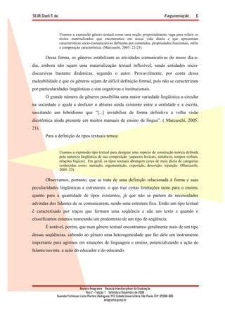 SILVA, Giseli N. da. A argumentação...
Revista Anagrama – Revista Interdisciplinar da Graduação
Ano 2 - Edição 1 – Setembro/Novembro de 2008
Avenida Professor Lúcio Martins Rodrigues, 443, Cidade Universitária, São Paulo, CEP: 05508-900
anagrama@usp.br
6
Usamos a expressão gênero textual como uma noção propositalmente vaga para referir os
textos materializados que encontramos em nossa vida diária e que apresentam
características sócio-comunicativas definidas por conteúdos, propriedades funcionais, estilo
e composição característica. (Marcuschi, 2005: 22-23)
Dessa forma, os gêneros estabilizam as atividades comunicativas do nosso dia-a-
dia, embora não sejam uma materialização textual inflexível, sendo entidades sócio-
discursivas bastante dinâmicas, segundo o autor. Provavelmente, por conta dessa
maleabilidade é que os gêneros sejam de difícil definição formal, pois não se caracterizam
por particularidades lingüísticas e sim cognitivas e institucionais.
O grande número de gêneros possibilita uma maior variedade lingüística a circular
na sociedade e ajuda a desfazer o abismo ainda existente entre a oralidade e a escrita,
suscitando um hibridismo que “[...] inviabiliza de forma definitiva a velha visão
dicotômica ainda presente em muitos manuais de ensino de língua”. ( Marcuschi, 2005:
21).
Para a definição de tipos textuais temos:
Usamos a expressão tipo textual para designar uma espécie de construção teórica definida
pela natureza lingüística de sua composição {aspectos lexicais, sintáticos, tempos verbais,
relações lógicas}. Em geral, os tipos textuais abrangem cerca de meia dúzia de categorias
conhecidas como: narração, argumentação, exposição, descrição, injunção. (Marcuschi,
2005: 22)
Observamos, portanto, que se trata de uma definição relacionada à forma e suas
peculiaridades lingüísticas e estruturais, o que traz certas limitações tanto para o ensino,
quanto para a quantidade de tipos existentes, já que não se partem de necessidades
advindas dos falantes de se comunicarem, sendo uma estrutura fixa. Então um tipo textual
é caracterizado por traços que formam uma seqüência e não um texto e quando o
classificamos estamos nomeando um predomínio de um tipo de seqüência.
É notável, porém, que num gênero textual encontramos geralmente mais de um tipo
dessas seqüências, cabendo ao gênero uma heterogeneidade que faz dele um instrumento
importante para agirmos em situações de linguagem e ensino, potencializando a ação do
falante/ouvinte, a ação do educador e do educando.
 