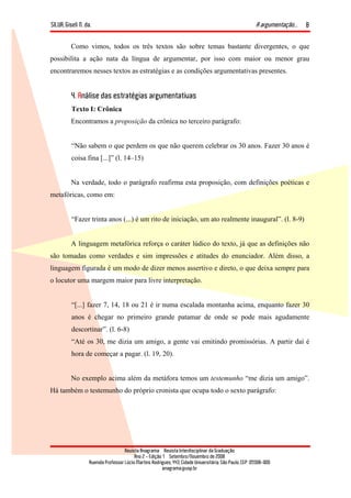 SILVA, Giseli N. da. A argumentação...
Revista Anagrama – Revista Interdisciplinar da Graduação
Ano 2 - Edição 1 – Setembro/Novembro de 2008
Avenida Professor Lúcio Martins Rodrigues, 443, Cidade Universitária, São Paulo, CEP: 05508-900
anagrama@usp.br
8
Como vimos, todos os três textos são sobre temas bastante divergentes, o que
possibilita a ação nata da língua de argumentar, por isso com maior ou menor grau
encontraremos nesses textos as estratégias e as condições argumentativas presentes.
4. Análise das estratégias argumentativas
Texto I: Crônica
Encontramos a proposição da crônica no terceiro parágrafo:
“Não sabem o que perdem os que não querem celebrar os 30 anos. Fazer 30 anos é
coisa fina [...]” (l. 14–15)
Na verdade, todo o parágrafo reafirma esta proposição, com definições poéticas e
metafóricas, como em:
“Fazer trinta anos (...) é um rito de iniciação, um ato realmente inaugural”. (l. 8-9)
A linguagem metafórica reforça o caráter lúdico do texto, já que as definições não
são tomadas como verdades e sim impressões e atitudes do enunciador. Além disso, a
linguagem figurada é um modo de dizer menos assertivo e direto, o que deixa sempre para
o locutor uma margem maior para livre interpretação.
“[...] fazer 7, 14, 18 ou 21 é ir numa escalada montanha acima, enquanto fazer 30
anos é chegar no primeiro grande patamar de onde se pode mais agudamente
descortinar”. (l. 6-8)
“Até os 30, me dizia um amigo, a gente vai emitindo promissórias. A partir daí é
hora de começar a pagar. (l. 19, 20).
No exemplo acima além da metáfora temos um testemunho “me dizia um amigo”.
Há também o testemunho do próprio cronista que ocupa todo o sexto parágrafo:
 