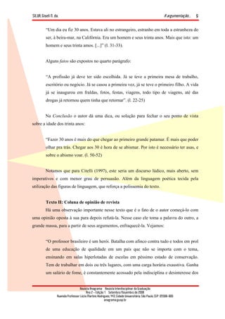 SILVA, Giseli N. da. A argumentação...
Revista Anagrama – Revista Interdisciplinar da Graduação
Ano 2 - Edição 1 – Setembro/Novembro de 2008
Avenida Professor Lúcio Martins Rodrigues, 443, Cidade Universitária, São Paulo, CEP: 05508-900
anagrama@usp.br
9
“Um dia eu fiz 30 anos. Estava ali no estrangeiro, estranho em toda a estranheza do
ser, à beira-mar, na Califórnia. Era um homem e seus trinta anos. Mais que isto: um
homem e seus trinta amos. [...]” (l. 31-33).
Alguns fatos são expostos no quarto parágrafo:
“A profissão já deve ter sido escolhida. Já se teve a primeira mesa de trabalho,
escritório ou negócio. Já se casou a primeira vez, já se teve o primeiro filho. A vida
já se inaugurou em fraldas, fotos, festas, viagens, todo tipo de viagens, até das
drogas já retornou quem tinha que retornar”. (l. 22-25)
Na Conclusão o autor dá uma dica, ou solução para fechar o seu ponto de vista
sobre a idade dos trinta anos:
“Fazer 30 anos é mais do que chegar ao primeiro grande patamar. É mais que poder
olhar pra trás. Chegar aos 30 é hora de se abismar. Por isto é necessário ter asas, e
sobre o abismo voar. (l. 50-52)
Notamos que para Citelli (1997), este seria um discurso lúdico, mais aberto, sem
imperativos e com menor grau de persuasão. Além da linguagem poética tecida pela
utilização das figuras de linguagem, que reforça a polissemia do texto.
Texto II: Coluna de opinião de revista
Há uma observação importante nesse texto que é o fato de o autor começá-lo com
uma opinião oposta à sua para depois refutá-la. Nesse caso ele toma a palavra do outro, a
grande massa, para a partir de seus argumentos, enfraquecê-la. Vejamos:
“O professor brasileiro é um herói. Batalha com afinco contra tudo e todos em prol
de uma educação de qualidade em um país que não se importa com o tema,
ensinando em salas hiperlotadas de escolas em péssimo estado de conservação.
Tem de trabalhar em dois ou três lugares, com uma carga horária exaustiva. Ganha
um salário de fome, é constantemente acossado pela indisciplina e desinteresse dos
 
