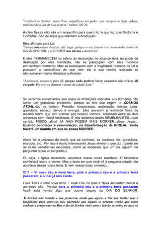 "Bendizei ao Senhor, anjos Seus, magníficos em poder, que cumpris as Suas ordens,
obedecendo à voz da Sua palavra." Salmo 103:20.
As leis físicas não são um empecilho para quem fez o que fez com Sodoma e
Gomorra. São os anjos que realizam a destruição.
Eles afirmam para Ló:
"Porque nós vamos destruir este lugar, porque o seu clamor tem aumentado diante da
face do SENHOR, e o SENHOR nos enviou a destruí-lo"
E eles PERMANECEM na esfera da destruição, no alcance dela, do poder de
destruição por eles manifesto, não se preocupam com eles mesmos
em nenhum momento. Mas se preocupam com a fragilidade humana de Ló e
possuem a consciência de que nem ele e sua família resistirão se
não estiverem numa distancia suficiente.
"Apressa-te, escapa-te para ali; porque nada poderei fazer, enquanto não tiveres ali
chegado. Por isso se chamou o nome da cidade Zoar."
Se seremos semelhantes aos anjos as limitações impostas aos humanos não
serão um grandioso problema, porque as leis que regem o COSMOS
ATUAL não os afetam. Pressão, temperatura, aceleração, inércia, calor,
gravidade, espaço, tempo e energia. Eles acessam a realidade física do
mesmo modo que tem acesso aos nossos sonhos. Transitam entre os dois
universos com risível facilidade. E nós seremos assim SEMELHANTES...num
sentido FÍSICO...afinal JÁ NÃO PODEM MAIS MORRER...disse Jesus...
Quando acontecer a ressurreição, na transformação da IGREJA, ainda
haverá um mundo em que se possa MORRER
.
Ainda há o universo do modo que se conhece, as mesmas leis, gravidade,
entropia, etc. Por isso é muito interessante Jesus afirmar o que diz...(gente ele
as vezes esnoba nas respostas...como se soubesse que um dia alguém iria
perguntar o que vc perguntou)
Ou seja, a Igreja ressurreta, acontece nessa nossa realidade. O fantástico
caminhará sobre o visível. Mas o texto em que você vê a pequena cidade não
acontece nessa nossa terra. E nem nesse nosso universo.
21:1 – Vi novo céu e nova terra, pois o primeiro céu e a primeira terra
passaram, e o mar já não existe.
Essa Terra é uma nova terra. E esse Céu no qual a Nova Jerusalém desce é
um novo céu. Porque pois o primeiro céu e a primeira terra passaram
Você está vendo algo que ocorre depois do DIA DO SENHOR.
O Senhor não retarda a sua promessa, ainda que alguns a têm por tardia; mas é
longânimo para conosco, não querendo que alguns se percam, senão que todos
venham a arrepender-se.Mas o dia do Senhor virá como o ladrão de noite; no qual os
 
