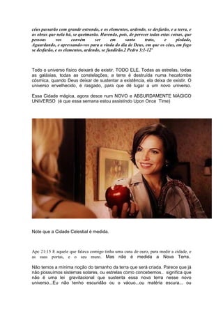 céus passarão com grande estrondo, e os elementos, ardendo, se desfarão, e a terra, e
as obras que nela há, se queimarão. Havendo, pois, de perecer todas estas coisas, que
pessoas vos convém ser em santo trato, e piedade,
Aguardando, e apressando-vos para a vinda do dia de Deus, em que os céus, em fogo
se desfarão, e os elementos, ardendo, se fundirão.2 Pedro 3:1-12"
Todo o universo físico deixará de existir. TODO ELE. Todas as estrelas, todas
as galáxias, todas as constelações, a terra é destruída numa hecatombe
cósmica, quando Deus deixar de sustentar a existência, ela deixa de existir. O
universo envelhecido, é rasgado, para que dê lugar a um novo universo.
Essa Cidade mágica, agora desce num NOVO e ABSURDAMENTE MÀGICO
UNIVERSO (é que essa semana estou assistindo Upon Once Time)
Note que a Cidade Celestial é medida.
Apc 21:15 E aquele que falava comigo tinha uma cana de ouro, para medir a cidade, e
as suas portas, e o seu muro. Mas não é medida a Nova Terra.
Não temos a mínima noção do tamanho da terra que será criada. Parece que já
não possuímos sistemas solares, ou estrelas como concebemos.. significa que
não é uma lei gravitacional que sustenta essa nova terra nesse novo
universo...Eu não tenho escuridão ou o vácuo...ou matéria escura... ou
 