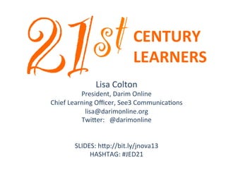 st
21

	
  

CENTURY	
  	
  
LEARNERS	
  

Lisa	
  Colton	
  

President,	
  Darim	
  Online	
  
Chief	
  Learning	
  Oﬃcer,	
  See3	
  Communica;ons	
  
lisa@darimonline.org	
  
Twi@er:	
  	
  	
  @darimonline	
  
	
  
	
  
SLIDES:	
  h@p://bit.ly/jnova13	
  
HASHTAG:	
  #JED21	
  

	
  

 