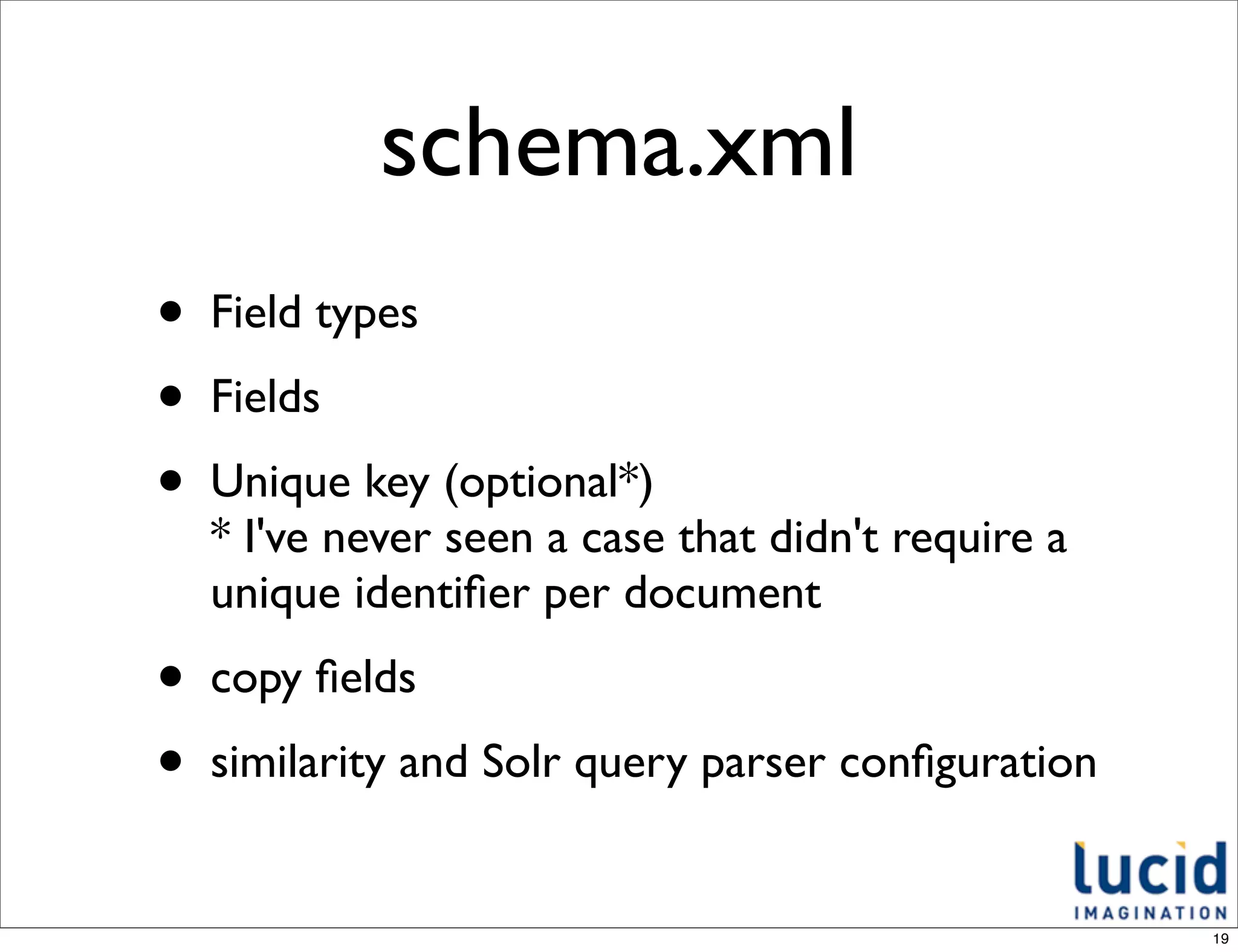 schema.xml
•   Field types
•   Fields
•   Unique key (optional*)
    * I've never seen a case that didn't require a
    unique identiﬁer per document
•   copy ﬁelds
•   similarity and Solr query parser conﬁguration


                                                     19
 