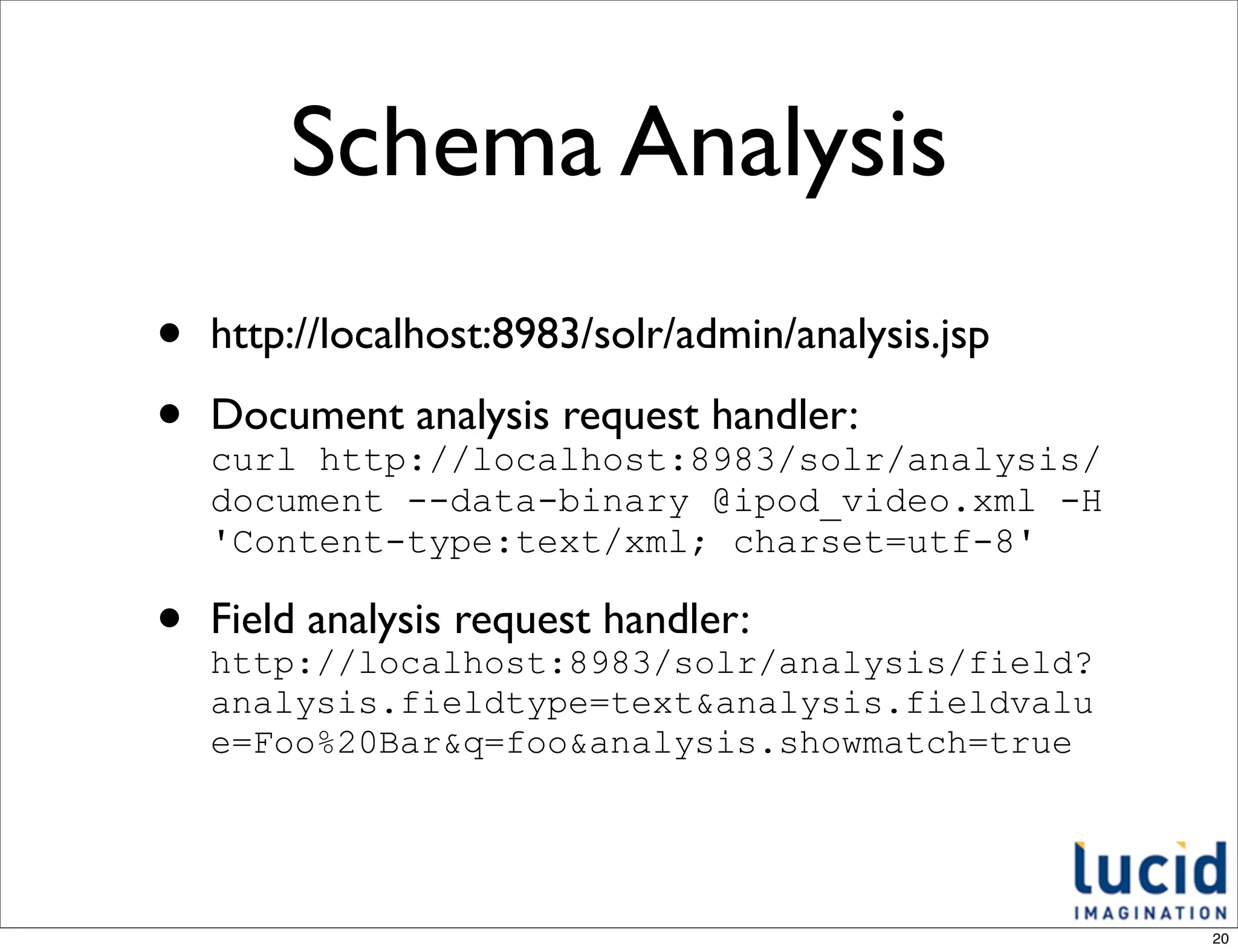 Schema Analysis
•   http://localhost:8983/solr/admin/analysis.jsp

•   Document analysis request handler:
    curl http://localhost:8983/solr/analysis/
    document --data-binary @ipod_video.xml -H
    'Content-type:text/xml; charset=utf-8'

•   Field analysis request handler:
    http://localhost:8983/solr/analysis/field?
    analysis.fieldtype=text&analysis.fieldvalu
    e=Foo%20Bar&q=foo&analysis.showmatch=true




                                                    20
 