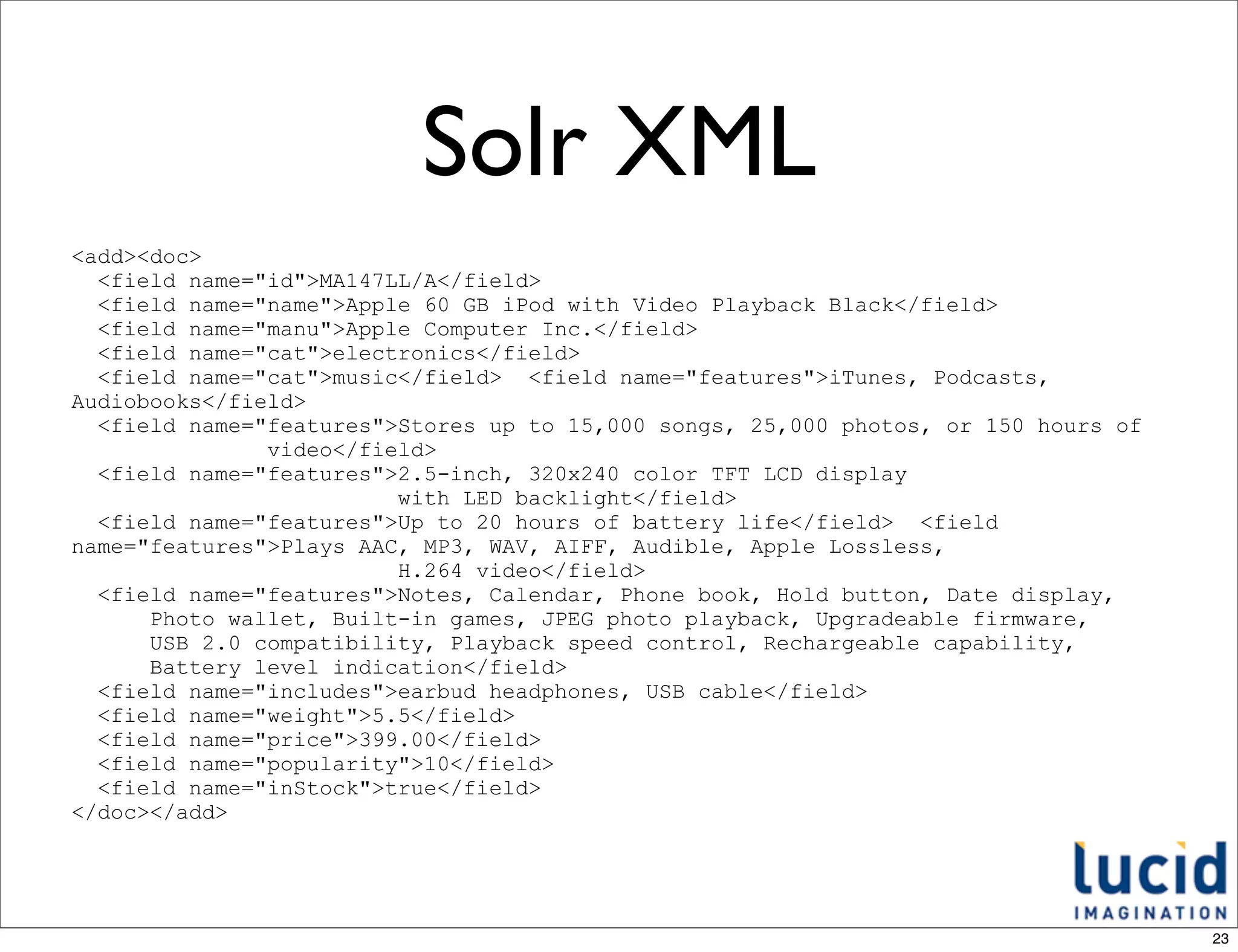 Solr XML
<add><doc>
  <field name="id">MA147LL/A</field>
  <field name="name">Apple 60 GB iPod with Video Playback Black</field>
  <field name="manu">Apple Computer Inc.</field>
  <field name="cat">electronics</field>
  <field name="cat">music</field> <field name="features">iTunes, Podcasts,
Audiobooks</field>
  <field name="features">Stores up to 15,000 songs, 25,000 photos, or 150 hours of
               video</field>
  <field name="features">2.5-inch, 320x240 color TFT LCD display
                         with LED backlight</field>
  <field name="features">Up to 20 hours of battery life</field> <field
name="features">Plays AAC, MP3, WAV, AIFF, Audible, Apple Lossless,
                         H.264 video</field>
  <field name="features">Notes, Calendar, Phone book, Hold button, Date display,
      Photo wallet, Built-in games, JPEG photo playback, Upgradeable firmware,
      USB 2.0 compatibility, Playback speed control, Rechargeable capability,
      Battery level indication</field>
  <field name="includes">earbud headphones, USB cable</field>
  <field name="weight">5.5</field>
  <field name="price">399.00</field>
  <field name="popularity">10</field>
  <field name="inStock">true</field>
</doc></add>




                                                                                     23
 