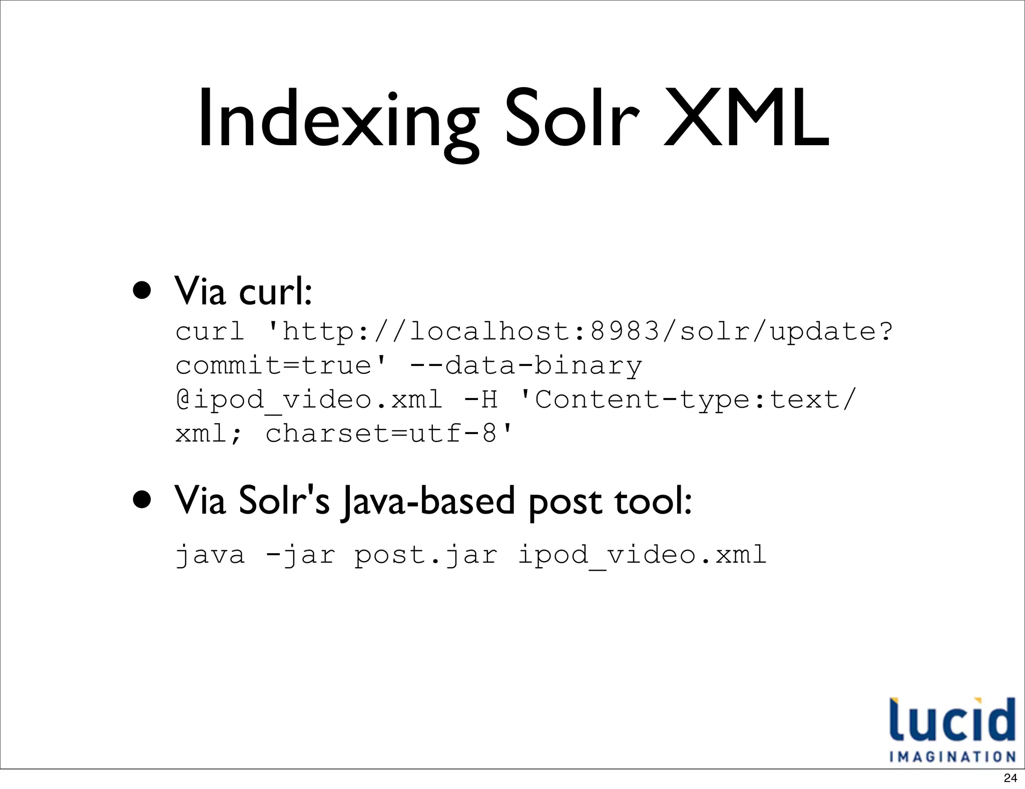 Indexing Solr XML

• Via curl:
  curl 'http://localhost:8983/solr/update?
  commit=true' --data-binary
  @ipod_video.xml -H 'Content-type:text/
  xml; charset=utf-8'

• Via Solr's Java-based post tool:
  java -jar post.jar ipod_video.xml




                                             24
 