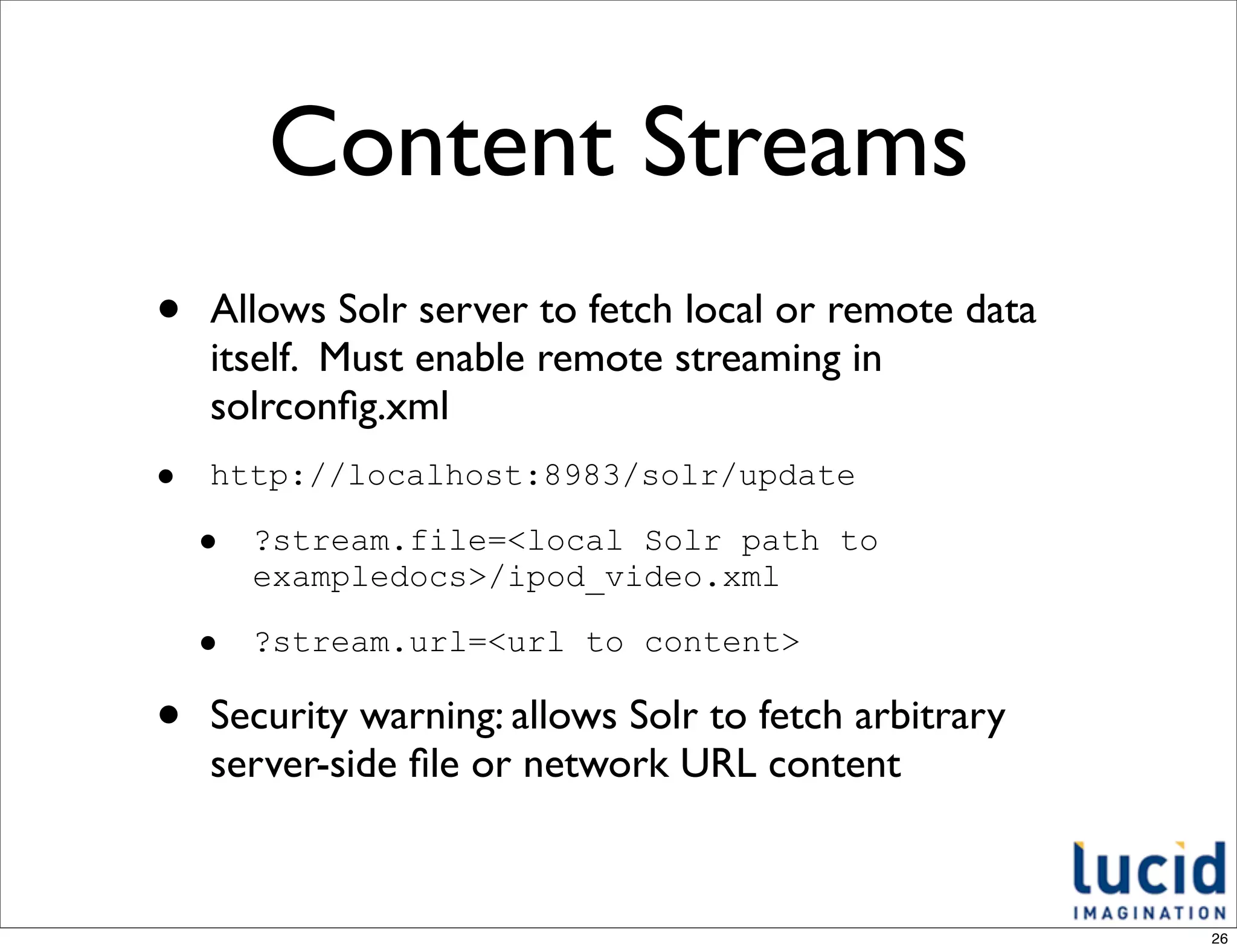 Content Streams
•   Allows Solr server to fetch local or remote data
    itself. Must enable remote streaming in
    solrconﬁg.xml
•   http://localhost:8983/solr/update

    •   ?stream.file=<local Solr path to
        exampledocs>/ipod_video.xml

    •   ?stream.url=<url to content>

•   Security warning: allows Solr to fetch arbitrary
    server-side ﬁle or network URL content


                                                       26
 
