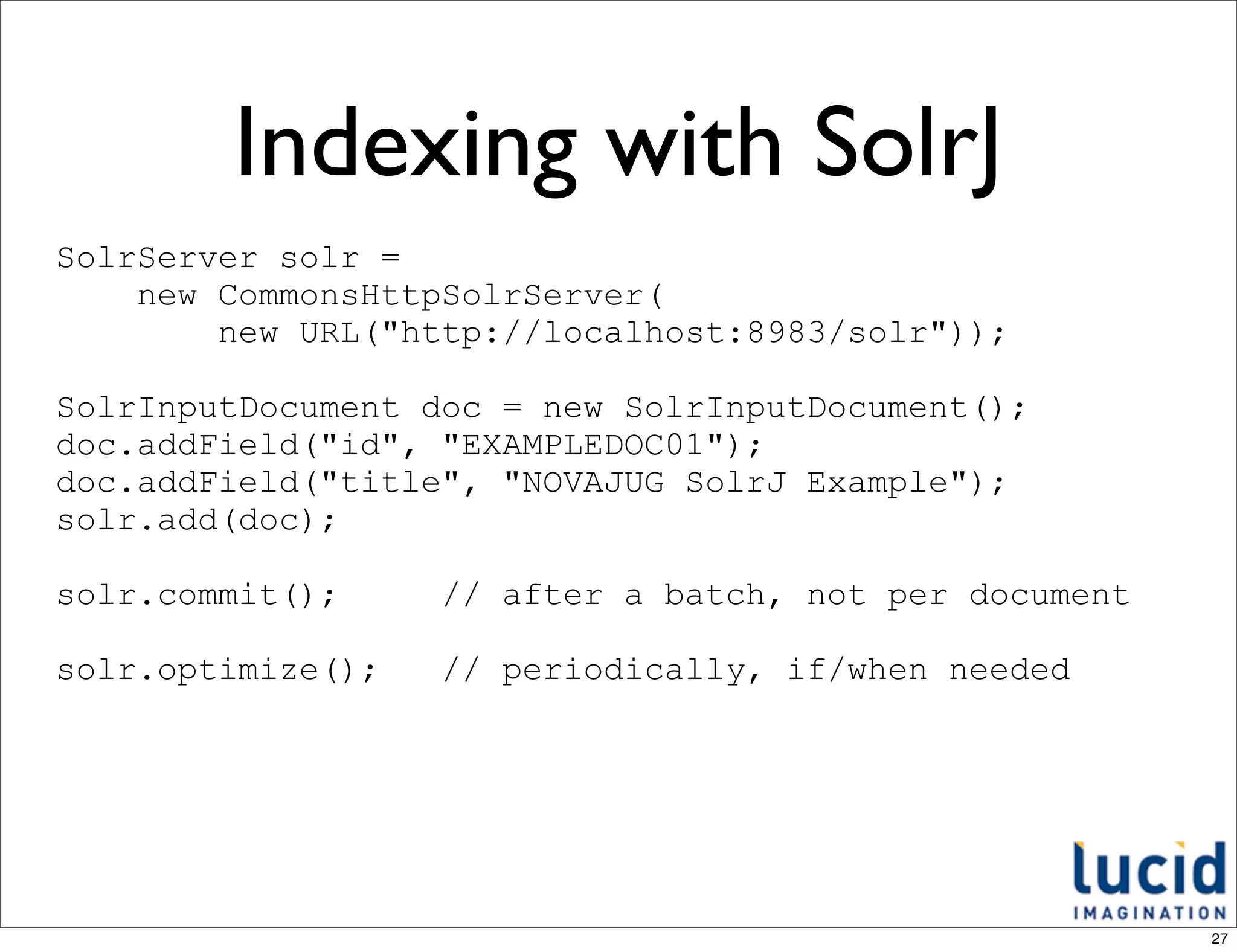 Indexing with SolrJ
SolrServer solr =
    new CommonsHttpSolrServer(
        new URL("http://localhost:8983/solr"));

SolrInputDocument doc = new SolrInputDocument();
doc.addField("id", "EXAMPLEDOC01");
doc.addField("title", "NOVAJUG SolrJ Example");
solr.add(doc);

solr.commit();     // after a batch, not per document

solr.optimize();   // periodically, if/when needed




                                                        27
 