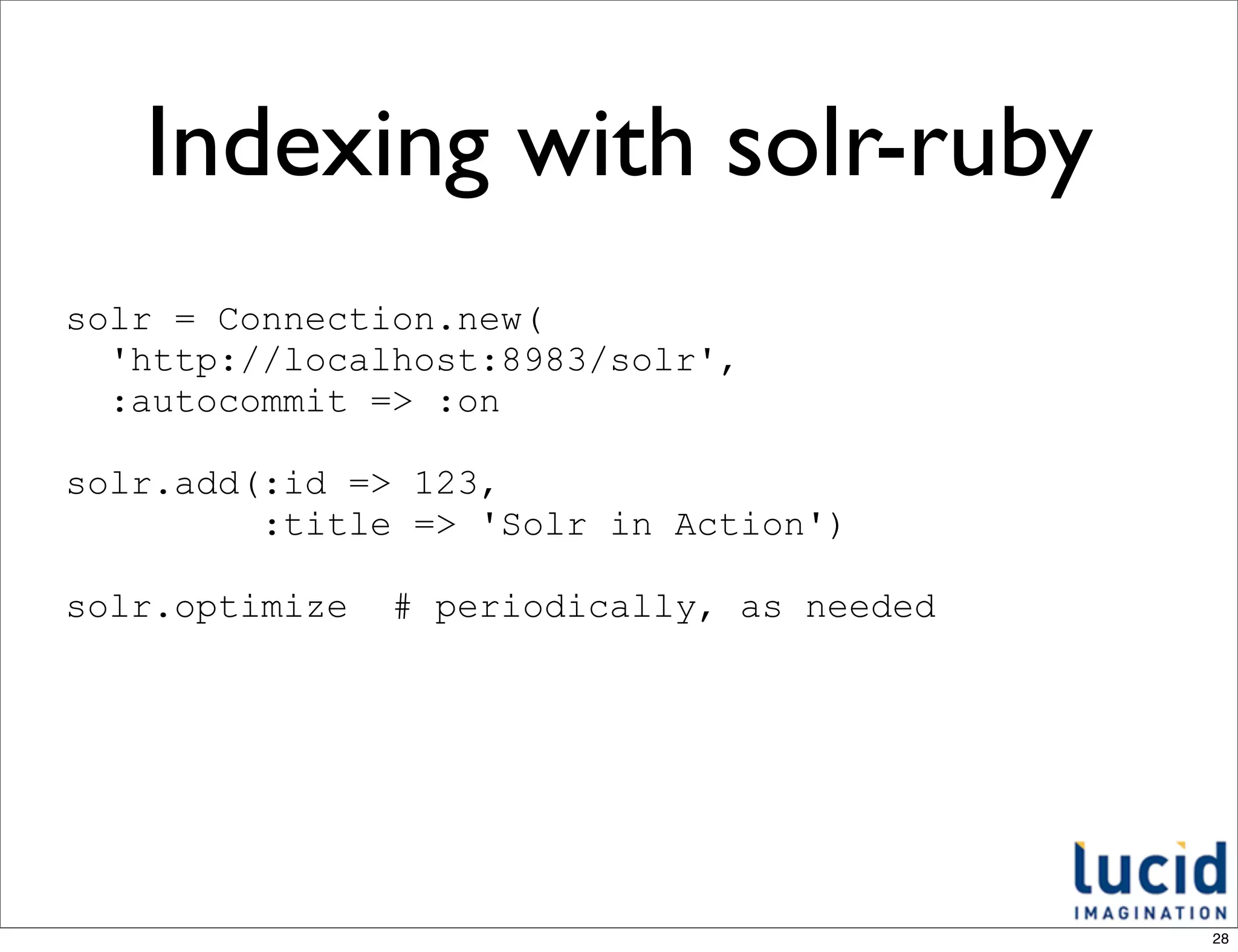 Indexing with solr-ruby
solr = Connection.new(
  'http://localhost:8983/solr',
  :autocommit => :on

solr.add(:id => 123,
         :title => 'Solr in Action')

solr.optimize   # periodically, as needed




                                            28
 