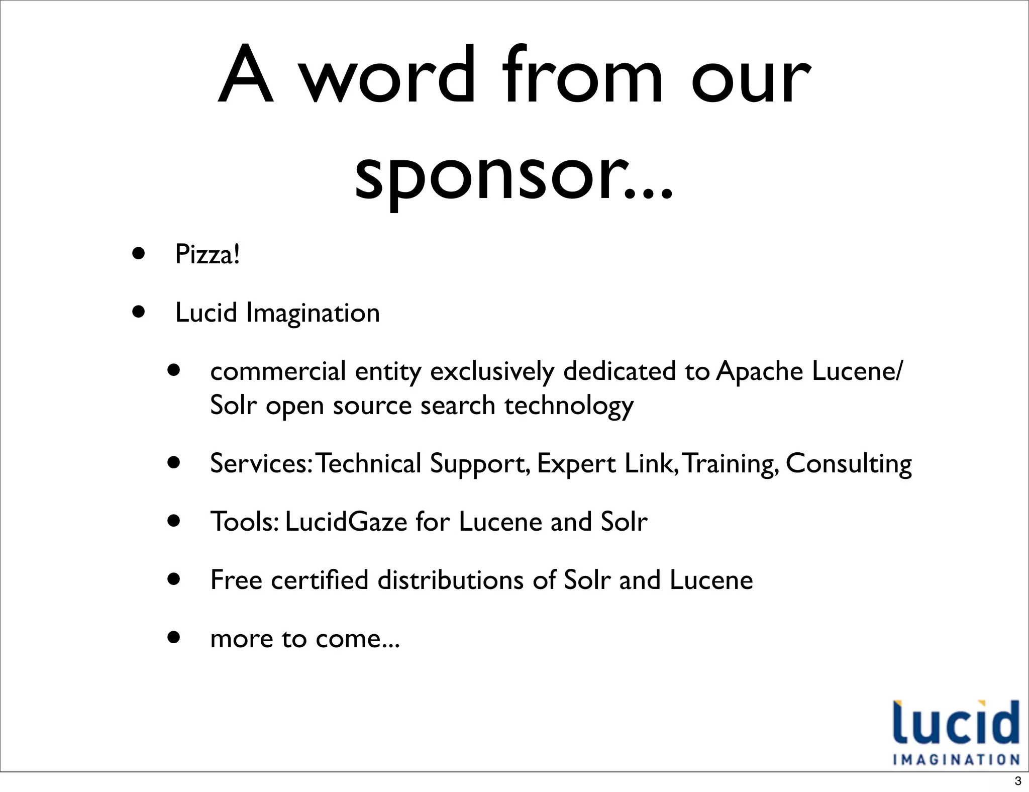 A word from our
           sponsor...
•   Pizza!

•   Lucid Imagination

    •   commercial entity exclusively dedicated to Apache Lucene/
        Solr open source search technology

    •   Services: Technical Support, Expert Link, Training, Consulting

    •   Tools: LucidGaze for Lucene and Solr

    •   Free certiﬁed distributions of Solr and Lucene

    •   more to come...



                                                                         3
 