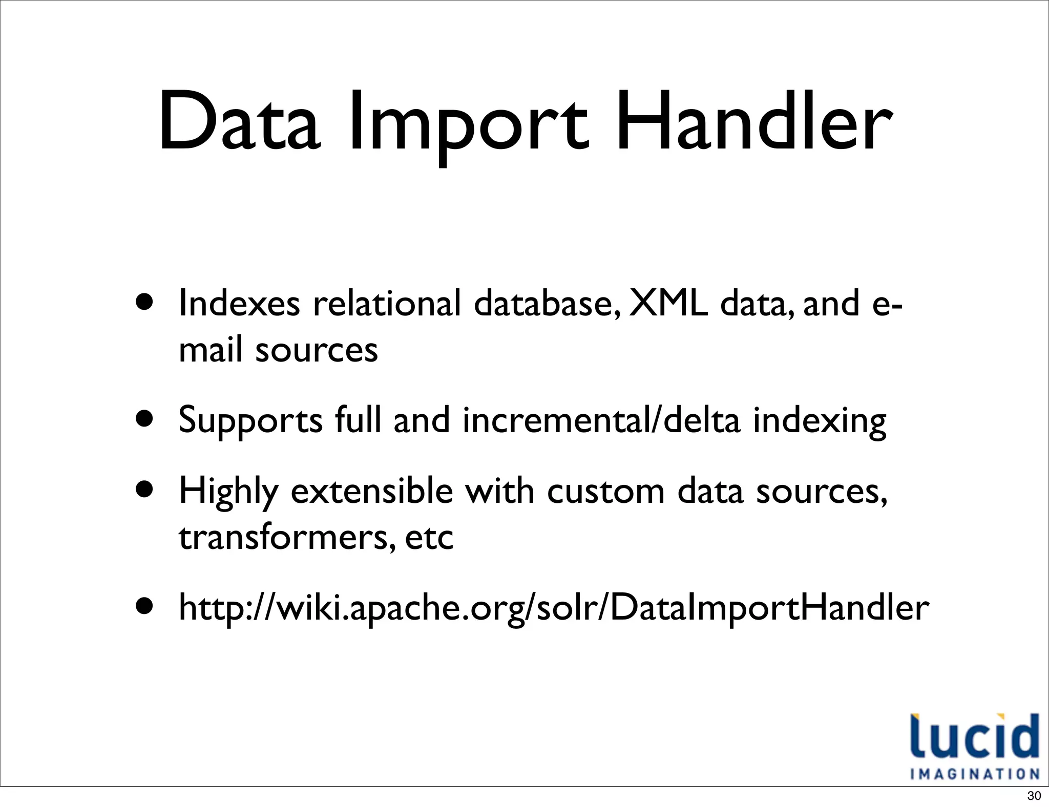 Data Import Handler

•   Indexes relational database, XML data, and e-
    mail sources

•   Supports full and incremental/delta indexing

•   Highly extensible with custom data sources,
    transformers, etc

•   http://wiki.apache.org/solr/DataImportHandler



                                                    30
 