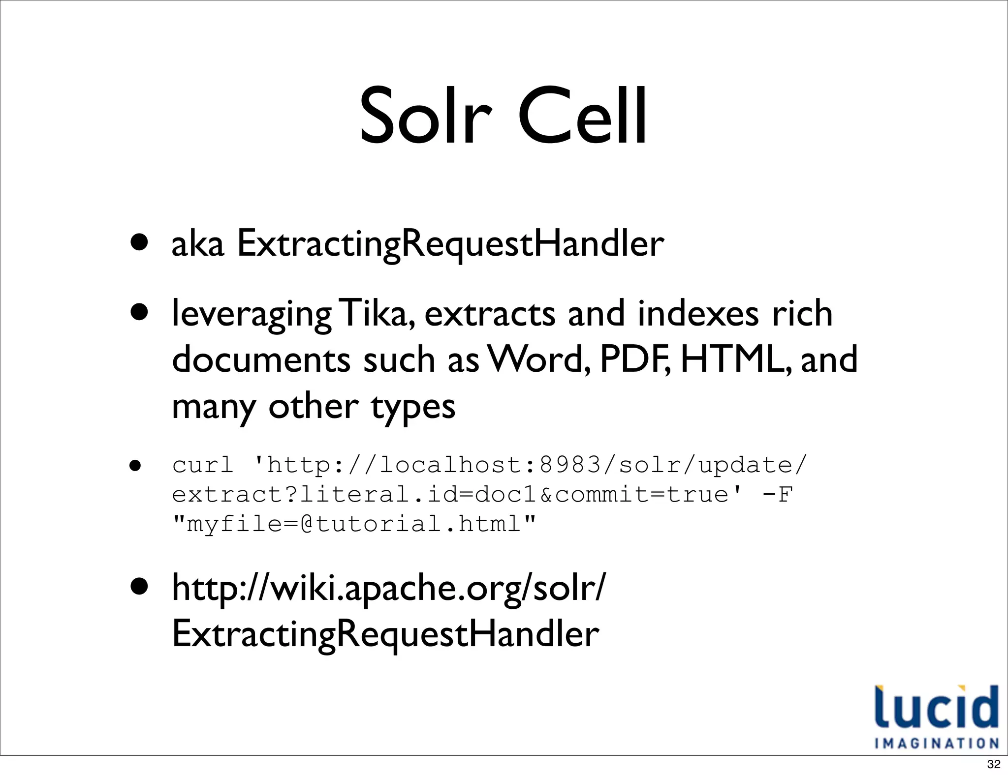 Solr Cell
• aka ExtractingRequestHandler
• leveraging Tika, extracts and indexes rich
    documents such as Word, PDF, HTML, and
    many other types
•   curl 'http://localhost:8983/solr/update/
    extract?literal.id=doc1&commit=true' -F
    "myfile=@tutorial.html"

• http://wiki.apache.org/solr/
    ExtractingRequestHandler


                                               32
 