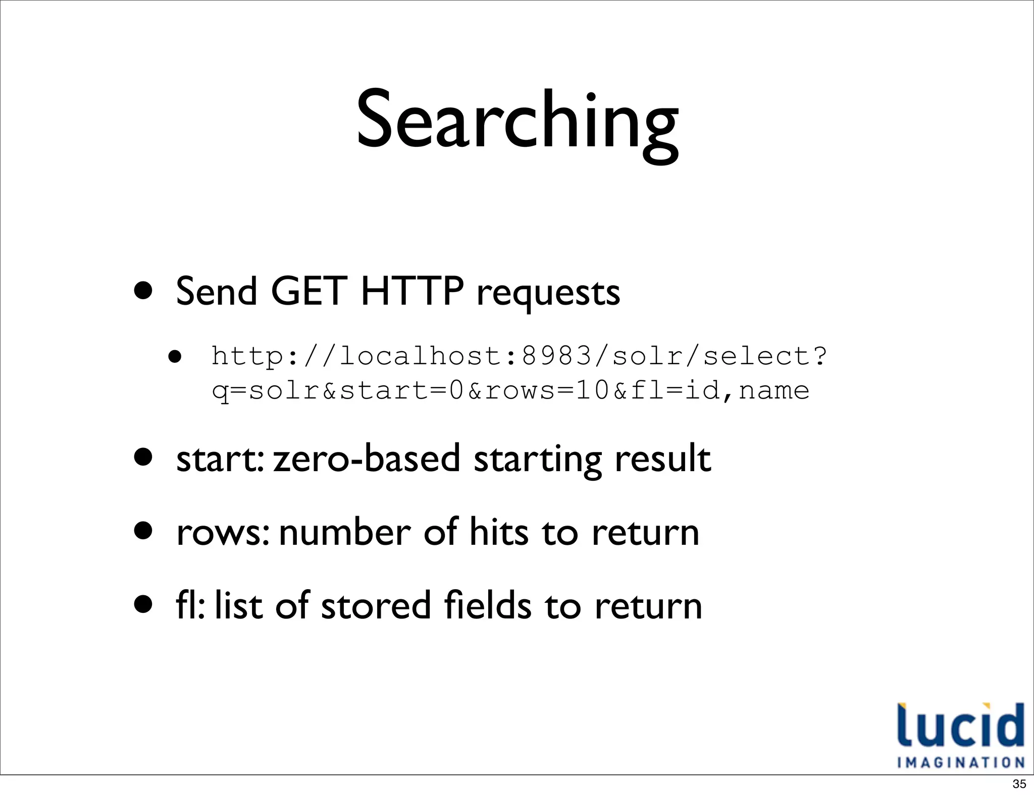 Searching
• Send GET HTTP requests
  •   http://localhost:8983/solr/select?
      q=solr&start=0&rows=10&fl=id,name

• start: zero-based starting result
• rows: number of hits to return
• ﬂ: list of stored ﬁelds to return

                                           35
 