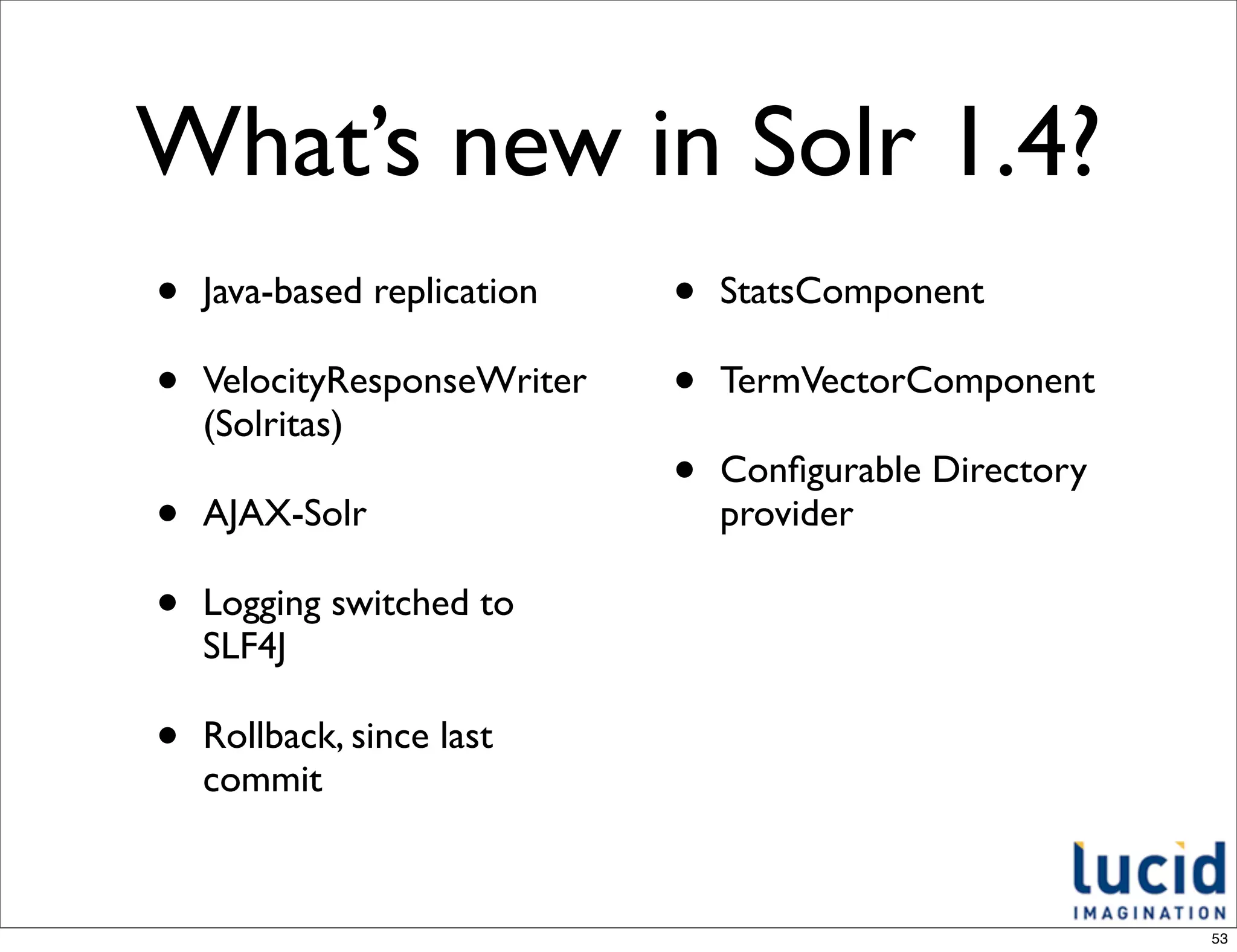 What’s new in Solr 1.4?
•   Java-based replication   •   StatsComponent

•   VelocityResponseWriter   •   TermVectorComponent
    (Solritas)
                             •   Conﬁgurable Directory
•   AJAX-Solr                    provider

•   Logging switched to
    SLF4J

•   Rollback, since last
    commit


                                                         53
 