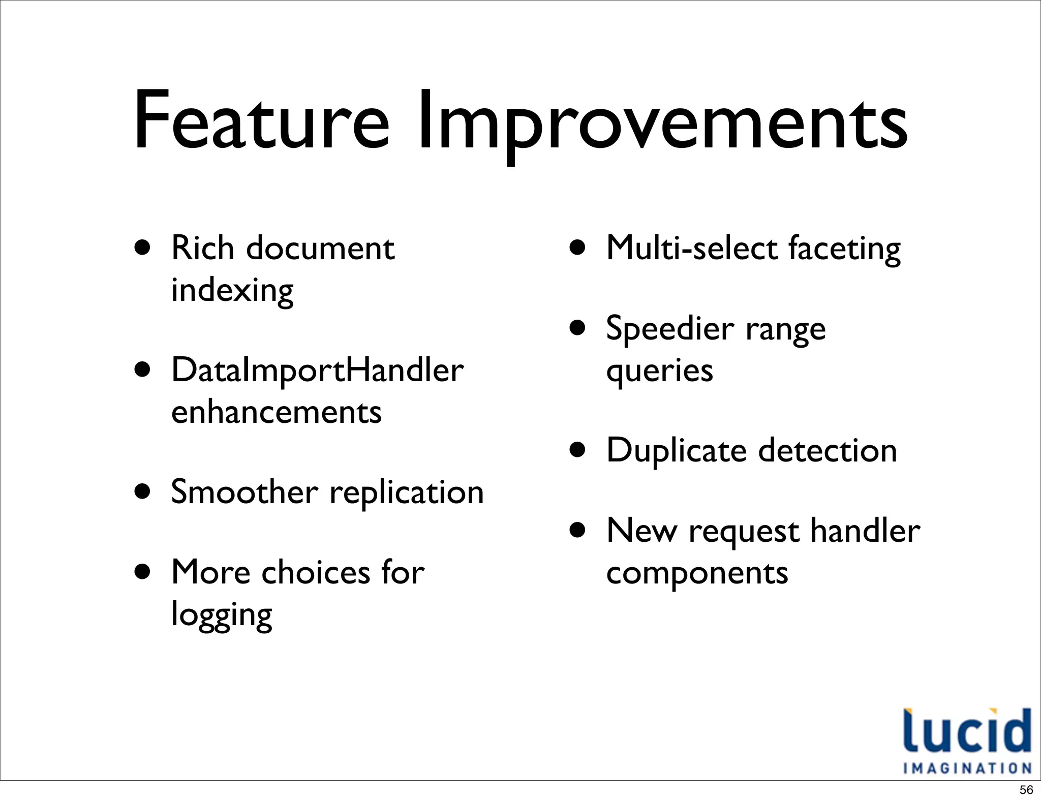 Feature Improvements
• Rich document          • Multi-select faceting
  indexing
                         • Speedier range
• DataImportHandler        queries
  enhancements
                         • Duplicate detection
• Smoother replication
                         • New request handler
• More choices for         components
  logging



                                                   56
 