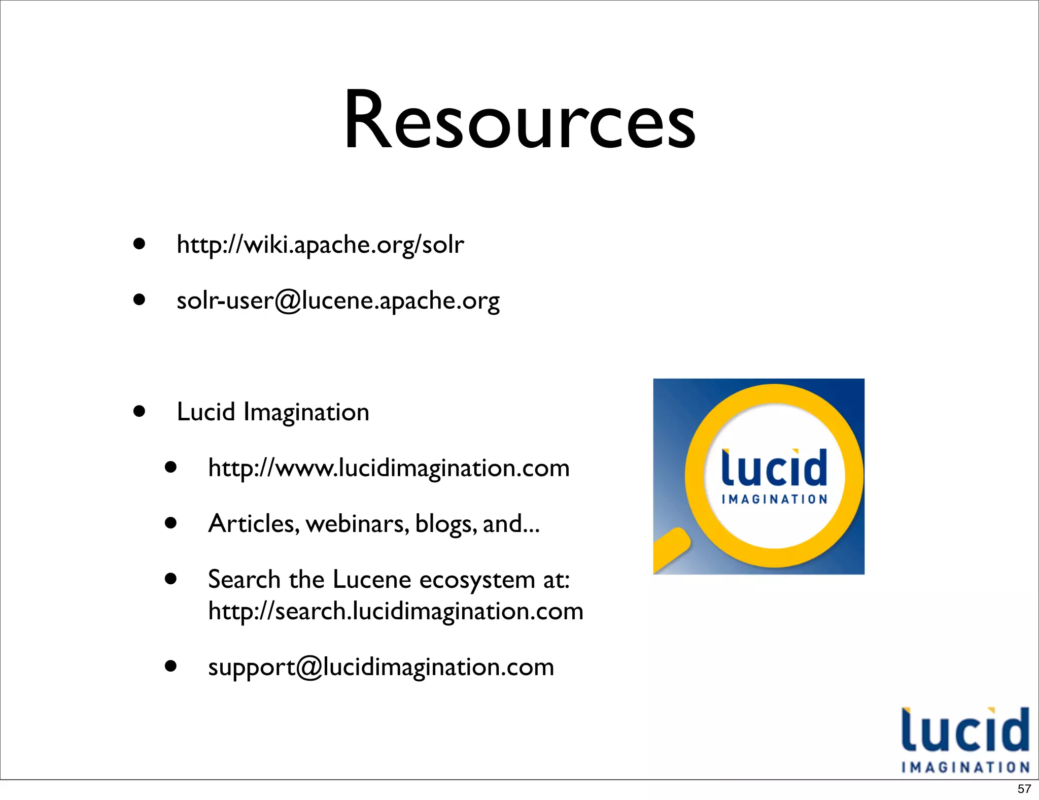 Resources
•   http://wiki.apache.org/solr

•   solr-user@lucene.apache.org



•   Lucid Imagination

    •   http://www.lucidimagination.com

    •   Articles, webinars, blogs, and...

    •   Search the Lucene ecosystem at:
        http://search.lucidimagination.com

    •   support@lucidimagination.com



                                             57
 