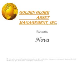 Golden Globe 		Asset Management, Inc. Presents: Nova The information contained herein does not constitute an offer or solicitation to any person in any state or in any jurisdiction in which such an offer or solicitation is unlawful or is not authorized. 