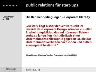 CI ist mehr
als CD
Die Rahmenbedingungen – Corporate Identity
>>>>>>>>>>
© 2002 > Seite 18
public relations für start-ups
„Zu stark liegt bisher der Schwerpunkt im
Bereich des Corporate Design, also des visuellen
Erscheinungsbildes, das auf tönernen Beinen
steht, so lange ihm nicht die Basis einer
Unternehmensphilosophie gegeben ist, die das
Unternehmensverhalten nach innen und außen
konsequent bestimmt.“
Klaus Birkigt, Marinus Stadler: Corporate Identity (1980)
 