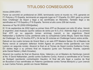 TITULOSO CONSEGUIDOS 
Inicios (2000-2001) 
Ferrer se convirtió en profesional en 2000, terminando como el mundo no. 419, ganando en 
F1 Polonia y F3 España, terminando en segundo lugar en F1 España. En 2001 ganó su primer 
título Challenger de Sopot y llegó a las semifinales en Manerbio. También llegó a las 
semifinales en F15 España y F16 España. Terminó el año como 209 del mundo. 
Ascenso al Top 50 (2002-2004)[editar] 
El 15 de septiembre de 2002 logró su primer título ATP en Bucarest con sólo 20 años. Venció 
al argentino José Acasuso (quinto cabeza de serie) por 6-3 y 6-2. Además llegó a su primera 
final ATP en su segundo torneo enUmag (venció a los argentinos David 
Nalbandian y Guillermo Coria; perdiendo ante su compatriota Carlos Moyá). Ganó tres títulos 
de Challenger. Sus 10 triunfos ATP y 34 de las 35 victorias en Challenger fueron sobre arcilla. 
Debutó en los cuatro torneos de Grand Slam y en seis ATP Masters Series. En el Masters de 
Roma venció al campeón defensor André Agassi en primera ronda (perdiendo con Ivan 
Ljubicic en segunda ronda). Alcanzó la final en el Torneo de Sopot (contra Guillermo Coria). 
En dobles llegó a su primera final en Acapulco (junto con Fernando Vicente, cayendo 
ante Daniel Nestor y Mark Knowles). 
Alcanzó los cuartos de final en Buenos Aires, Valencia y en el Masters de Hamburgo (venció 
al No. 6 David Nalbandian, perdió contra Guillermo Coria). Avanzó a semifinales en el Torneo 
de Stuttgart (perdiendo contraGastón Gaudio). Al final del año llegó a cuartos de final 
en Bucarest e hizo semifinales en Palermo (perdiendo contra Tomas Berdych) y Lyon (venció 
a Juan Carlos Ferrero, perdió con Xavier Malisse 
 
