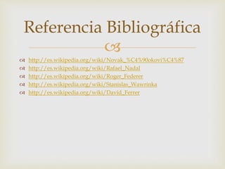Referencia Bibliográfica 
 
 http://es.wikipedia.org/wiki/Novak_%C4%90okovi%C4%87 
 http://es.wikipedia.org/wiki/Rafael_Nadal 
 http://es.wikipedia.org/wiki/Roger_Federer 
 http://es.wikipedia.org/wiki/Stanislas_Wawrinka 
 http://es.wikipedia.org/wiki/David_Ferrer 
