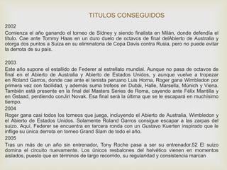 TITULOS CONSEGUIDOS 
2002 
Comienza el año ganando el torneo de Sídney y siendo finalista en Milán, donde defendía el 
título. Cae ante Tommy Haas en un duro duelo de octavos de final delAbierto de Australia y 
otorga dos puntos a Suiza en su eliminatoria de Copa Davis contra Rusia, pero no puede evitar 
la derrota de su país. 
2003 
Este año supone el estallido de Federer al estrellato mundial. Aunque no pasa de octavos de 
final en el Abierto de Australia y Abierto de Estados Unidos, y aunque vuelve a tropezar 
en Roland Garros, donde cae ante el tenista peruano Luis Horna, Roger gana Wimbledon por 
primera vez con facilidad, y además suma trofeos en Dubái, Halle, Marsella, Múnich y Viena. 
También está presente en la final del Masters Series de Roma, cayendo ante Félix Mantilla y 
en Gstaad, perdiendo conJiri Novak. Esa final será la última que se le escapará en muchísimo 
tiempo. 
2004 
Roger gana casi todos los torneos que juega, incluyendo el Abierto de Australia, Wimbledon y 
el Abierto de Estados Unidos. Solamente Roland Garros consigue escapar a las zarpas del 
suizo. Aquí, Federer se encuentra en tercera ronda con un Gustavo Kuerten inspirado que le 
inflige su única derrota en torneo Grand Slam de todo el año. 
2005 
Tras un más de un año sin entrenador, Tony Roche pasa a ser su entrenador.52 El suizo 
domina el circuito nuevamente. Los únicos resbalones del helvético vienen en momentos 
aislados, puesto que en términos de largo recorrido, su regularidad y consistencia marcan 
 