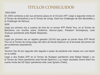 TITULOS CONSEGUIDOS 
2003-2004 
En 2003 comienza a dar sus primeros pasos en el Circuito ATP. Llegó a segunda ronda en 
el Torneo de Amersfoort y en el Torneo de Umag. Ganó los Challenger de San Benedetto y 
el Challenger de Génova. 
2005 
Llegó por primera vez a cuartos de final de un torneo ATP World Tour, en el Torneo de 
Barcelona con triunfos sobre Guillermo García-López, Paradorn Srichaphany José 
Acasuso (perdiendo ante Radek Stepanek). 
2006 
Logró por primera vez un registro ganador (33-24) tras ganar su primer título ATP World 
Tour en el Torneo de Umag luego del retiro de Novak Djokovic en el tie-break del primer set 
por problemas respiratorios. 
2007 
Terminó Top 40 por segundo año seguido a pesar de perderse tres meses con una lesión 
en la rodilla. 
Llegó a dos finales ATP en el Torneo de Stuttgart (perdiendo ante Rafael Nadal) y en 
el Torneo de Viena (perdiendo ante Novak Djokovic) y su mejor resultado Grand Slam fue 
cuarta ronda del US Open (perdiendo ante Juan Ignacio Chela). 
 