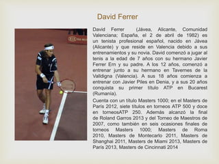David Ferrer 
David Ferrer (Jávea, Alicante, Comunidad 
Valenciana; España, el 2 de abril de 1982) es 
un tenista profesional español, nacido en Jávea 
(Alicante) y que reside en Valencia debido a sus 
entrenamientos y su novia. David comenzó a jugar al 
tenis a la edad de 7 años con su hermano Javier 
Ferrer Ern y su padre. A los 12 años, comenzó a 
entrenar junto a su hermano en Tavernes de la 
Valldigna (Valencia). A sus 18 años comienza a 
entrenar con Javier Piles en Denia, y a sus 20 años 
conquista su primer título ATP en Bucarest 
(Rumanía). 
Cuenta con un título Masters 1000; en el Masters de 
París 2012, siete títulos en torneos ATP 500 y doce 
en torneosATP 250. Además alcanzó la final 
de Roland Garros 2013 y del Torneo de Maestros de 
2007, como también en seis ocasiones finales de 
torneos Masters 1000; Masters de Roma 
2010, Masters de Montecarlo 2011, Masters de 
Shanghai 2011, Masters de Miami 2013, Masters de 
París 2013, Masters de Cincinnati 2014 
 