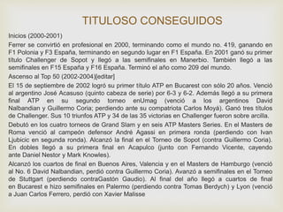 TITULOSO CONSEGUIDOS 
Inicios (2000-2001) 
Ferrer se convirtió en profesional en 2000, terminando como el mundo no. 419, ganando en 
F1 Polonia y F3 España, terminando en segundo lugar en F1 España. En 2001 ganó su primer 
título Challenger de Sopot y llegó a las semifinales en Manerbio. También llegó a las 
semifinales en F15 España y F16 España. Terminó el año como 209 del mundo. 
Ascenso al Top 50 (2002-2004)[editar] 
El 15 de septiembre de 2002 logró su primer título ATP en Bucarest con sólo 20 años. Venció 
al argentino José Acasuso (quinto cabeza de serie) por 6-3 y 6-2. Además llegó a su primera 
final ATP en su segundo torneo enUmag (venció a los argentinos David 
Nalbandian y Guillermo Coria; perdiendo ante su compatriota Carlos Moyá). Ganó tres títulos 
de Challenger. Sus 10 triunfos ATP y 34 de las 35 victorias en Challenger fueron sobre arcilla. 
Debutó en los cuatro torneos de Grand Slam y en seis ATP Masters Series. En el Masters de 
Roma venció al campeón defensor André Agassi en primera ronda (perdiendo con Ivan 
Ljubicic en segunda ronda). Alcanzó la final en el Torneo de Sopot (contra Guillermo Coria). 
En dobles llegó a su primera final en Acapulco (junto con Fernando Vicente, cayendo 
ante Daniel Nestor y Mark Knowles). 
Alcanzó los cuartos de final en Buenos Aires, Valencia y en el Masters de Hamburgo (venció 
al No. 6 David Nalbandian, perdió contra Guillermo Coria). Avanzó a semifinales en el Torneo 
de Stuttgart (perdiendo contraGastón Gaudio). Al final del año llegó a cuartos de final 
en Bucarest e hizo semifinales en Palermo (perdiendo contra Tomas Berdych) y Lyon (venció 
a Juan Carlos Ferrero, perdió con Xavier Malisse 
 