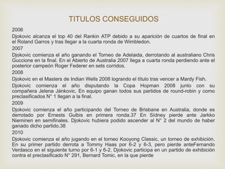 TITULOS CONSEGUIDOS 
2006 
Djokovic alcanza el top 40 del Rankin ATP debido a su aparición de cuartos de final en 
el Roland Garros y tras llegar a la cuarta ronda de Wimbledon. 
2007 
Djokovic comienza el año ganando el Torneo de Adelaida, derrotando al australiano Chris 
Guccione en la final. En el Abierto de Australia 2007 llega a cuarta ronda perdiendo ante el 
posterior campeón Roger Federer en sets corridos. 
2008 
Djokovic en el Masters de Indian Wells 2008 logrando el título tras vencer a Mardy Fish. 
Djokovic comienza el año disputando la Copa Hopman 2008 junto con su 
compañera Jelena Jánkovic. En equipo ganan todos sus partidos de round-robin y como 
preclasificados N° 1 llegan a la final. 
2009 
Djokovic comienza el año participando del Torneo de Brisbane en Australia, donde es 
derrotado por Ernests Gulbis en primera ronda.37 En Sídney pierde ante Jarkko 
Nieminen en semifinales. Djokovic hubiera podido ascender al N° 2 del mundo de haber 
ganado dicho partido.38 
2010 
Djokovic comienza el año jugando en el torneo Kooyong Classic, un torneo de exhibición. 
En su primer partido derrota a Tommy Haas por 6-2 y 6-3, pero pierde anteFernando 
Verdasco en el siguiente turno por 6-1 y 6-2. Djokovic participa en un partido de exhibición 
contra el preclasificado N° 291, Bernard Tomic, en la que pierde 
 